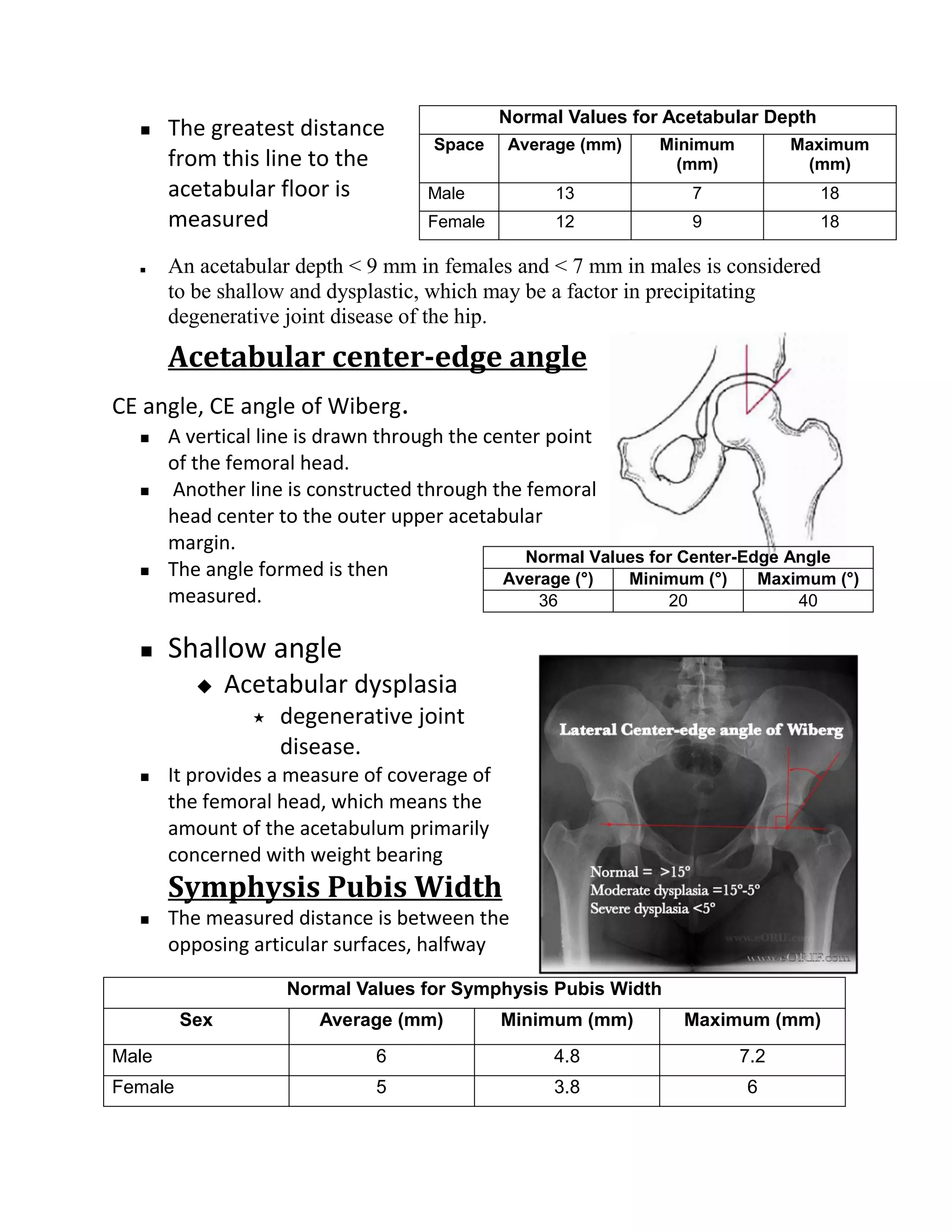 Normal Values for Acetabular Depth
      The greatest distance
                                     Space    Average (mm)     Minimum         Maximum
       from this line to the                                     (mm)           (mm)
       acetabular floor is          Male            13            7                18
       measured                     Female          12            9                18

      An acetabular depth < 9 mm in females and < 7 mm in males is considered
       to be shallow and dysplastic, which may be a factor in precipitating
       degenerative joint disease of the hip.
       Acetabular center-edge angle
CE angle, CE angle of Wiberg.
      A vertical line is drawn through the center point
       of the femoral head.
      Another line is constructed through the femoral
       head center to the outer upper acetabular
       margin.
                                                Normal Values for Center-Edge Angle
      The angle formed is then               Average (°)  Minimum (°)     Maximum (°)
       measured.                                  36            20             40

      Shallow angle
              Acetabular dysplasia
                    degenerative joint
                     disease.
      It provides a measure of coverage of
       the femoral head, which means the
       amount of the acetabulum primarily
       concerned with weight bearing
       Symphysis Pubis Width
      The measured distance is between the
       opposing articular surfaces, halfway

                     Normal Values for Symphysis Pubis Width
         Sex            Average (mm)          Minimum (mm)       Maximum (mm)
Male                          6                    4.8                   7.2
Female                        5                    3.8                   6
 