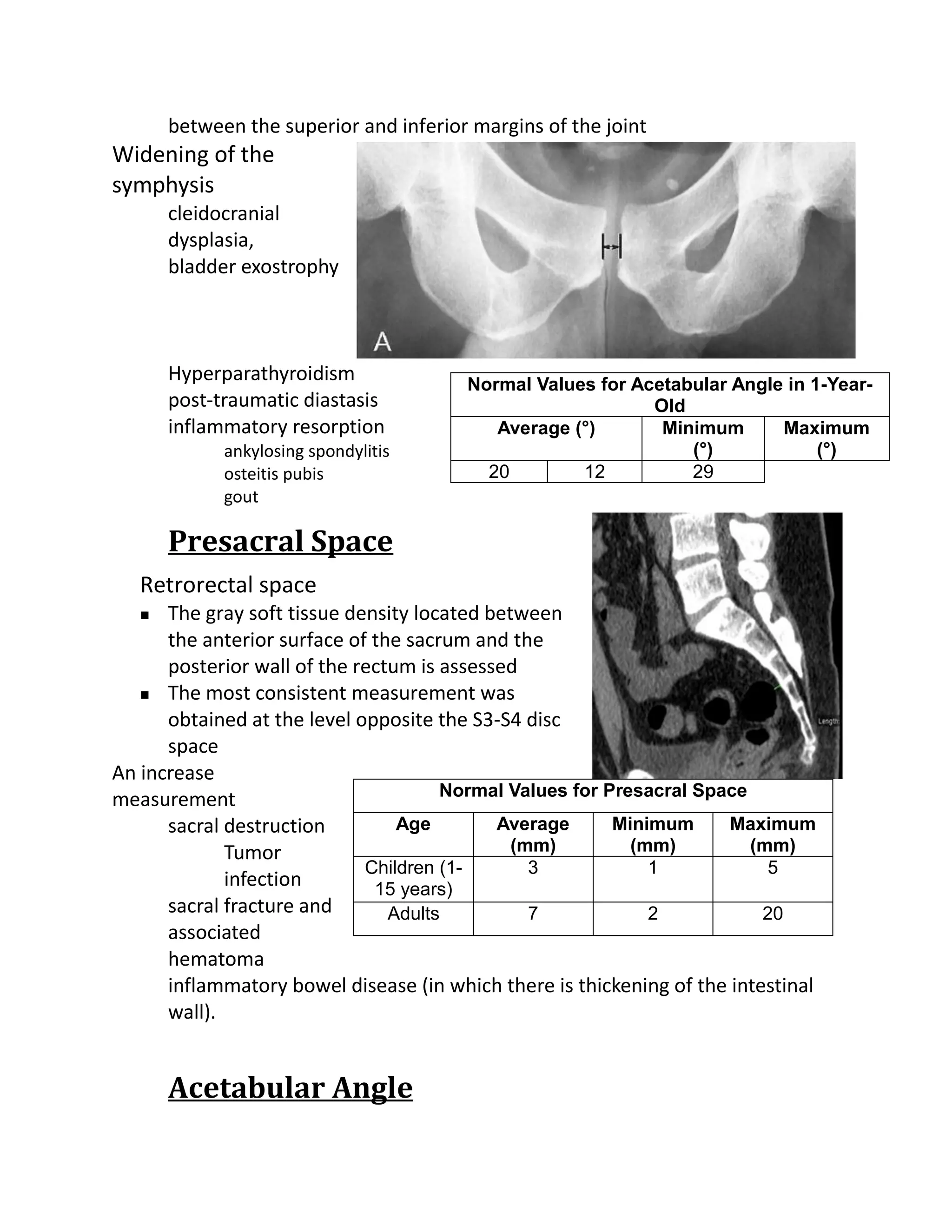 between the superior and inferior margins of the joint
Widening of the
symphysis
       cleidocranial
       dysplasia,
       bladder exostrophy



       Hyperparathyroidism              Normal Values for Acetabular Angle in 1-Year-
       post-traumatic diastasis                             Old
       inflammatory resorption             Average (°)       Minimum      Maximum
             ankylosing spondylitis                             (°)            (°)
             osteitis pubis               20        12          29
             gout

       Presacral Space
   Retrorectal space
     The gray soft tissue density located between
      the anterior surface of the sacrum and the
      posterior wall of the rectum is assessed
    The most consistent measurement was

      obtained at the level opposite the S3-S4 disc
      space
An increase
                                      Normal Values for Presacral Space
measurement
      sacral destruction         Age        Average      Minimum      Maximum
             Tumor                            (mm)         (mm)         (mm)
                             Children (1-       3            1             5
             infection        15 years)
      sacral fracture and       Adults          7            2            20
      associated
      hematoma
      inflammatory bowel disease (in which there is thickening of the intestinal
      wall).


       Acetabular Angle
 