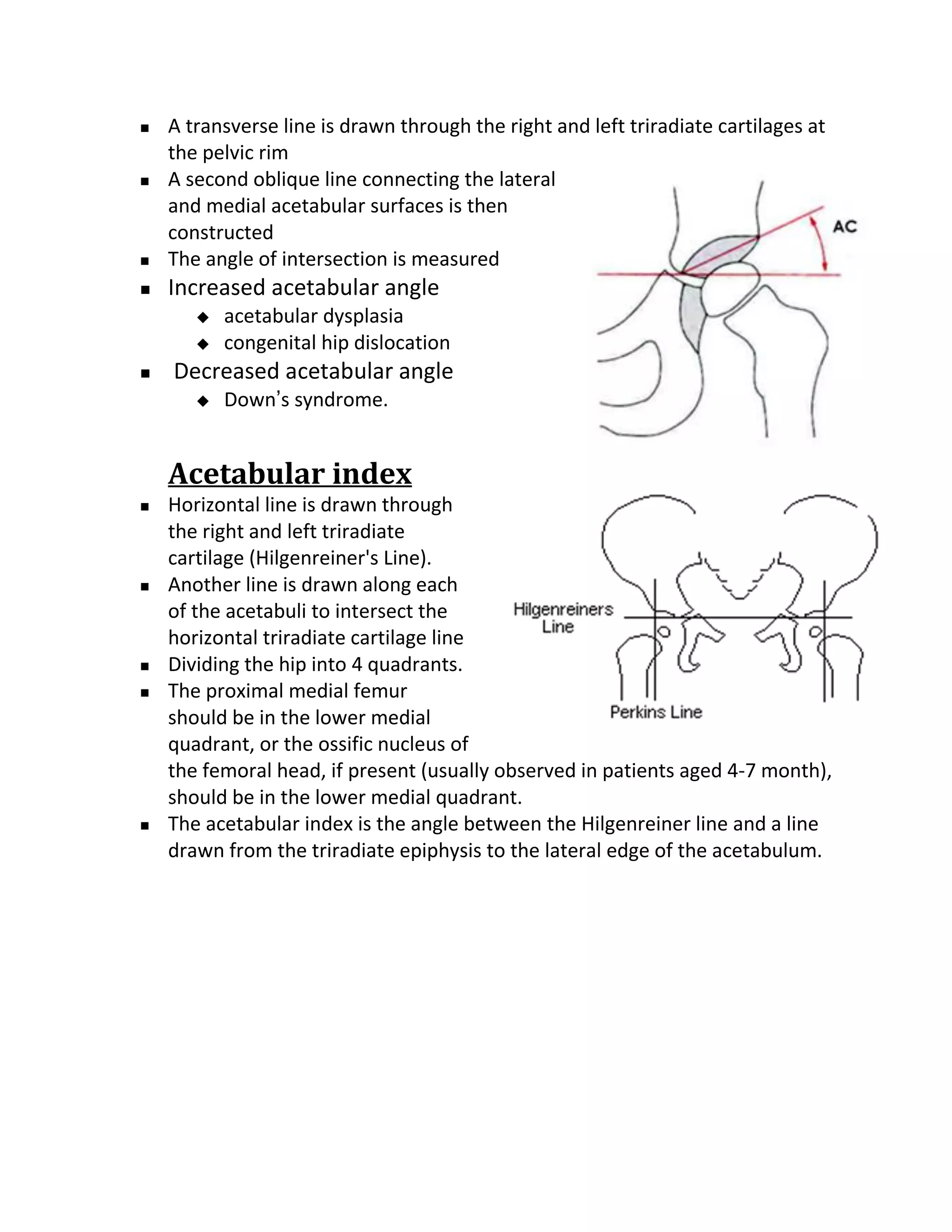    A transverse line is drawn through the right and left triradiate cartilages at
    the pelvic rim
   A second oblique line connecting the lateral
    and medial acetabular surfaces is then
    constructed
   The angle of intersection is measured
   Increased acetabular angle
          acetabular dysplasia
          congenital hip dislocation
   Decreased acetabular angle
          Down’s syndrome.


    Acetabular index
   Horizontal line is drawn through
    the right and left triradiate
    cartilage (Hilgenreiner's Line).
   Another line is drawn along each
    of the acetabuli to intersect the
    horizontal triradiate cartilage line
   Dividing the hip into 4 quadrants.
   The proximal medial femur
    should be in the lower medial
    quadrant, or the ossific nucleus of
    the femoral head, if present (usually observed in patients aged 4-7 month),
    should be in the lower medial quadrant.
   The acetabular index is the angle between the Hilgenreiner line and a line
    drawn from the triradiate epiphysis to the lateral edge of the acetabulum.
 
