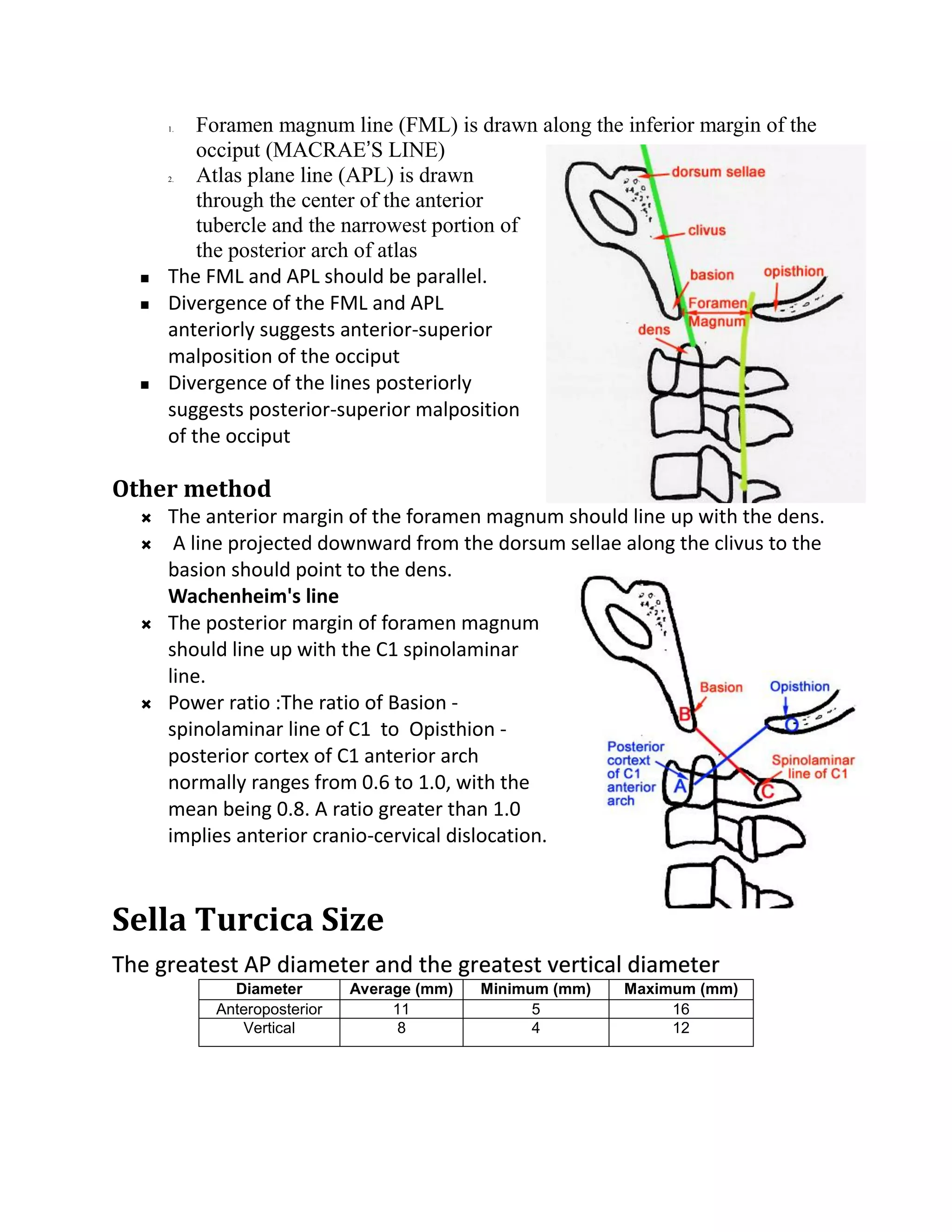 1.  Foramen magnum line (FML) is drawn along the inferior margin of the
          occiput (MACRAE’S LINE)
      2.  Atlas plane line (APL) is drawn
          through the center of the anterior
          tubercle and the narrowest portion of
          the posterior arch of atlas
     The FML and APL should be parallel.
     Divergence of the FML and APL
      anteriorly suggests anterior-superior
      malposition of the occiput
     Divergence of the lines posteriorly
      suggests posterior-superior malposition
      of the occiput

Other method
     The anterior margin of the foramen magnum should line up with the dens.
      A line projected downward from the dorsum sellae along the clivus to the
      basion should point to the dens.
      Wachenheim's line
     The posterior margin of foramen magnum
      should line up with the C1 spinolaminar
      line.
     Power ratio :The ratio of Basion -
      spinolaminar line of C1 to Opisthion -
      posterior cortex of C1 anterior arch
      normally ranges from 0.6 to 1.0, with the
      mean being 0.8. A ratio greater than 1.0
      implies anterior cranio-cervical dislocation.



Sella Turcica Size
The greatest AP diameter and the greatest vertical diameter
             Diameter        Average (mm)   Minimum (mm)   Maximum (mm)
           Anteroposterior        11              5             16
              Vertical             8              4             12
 