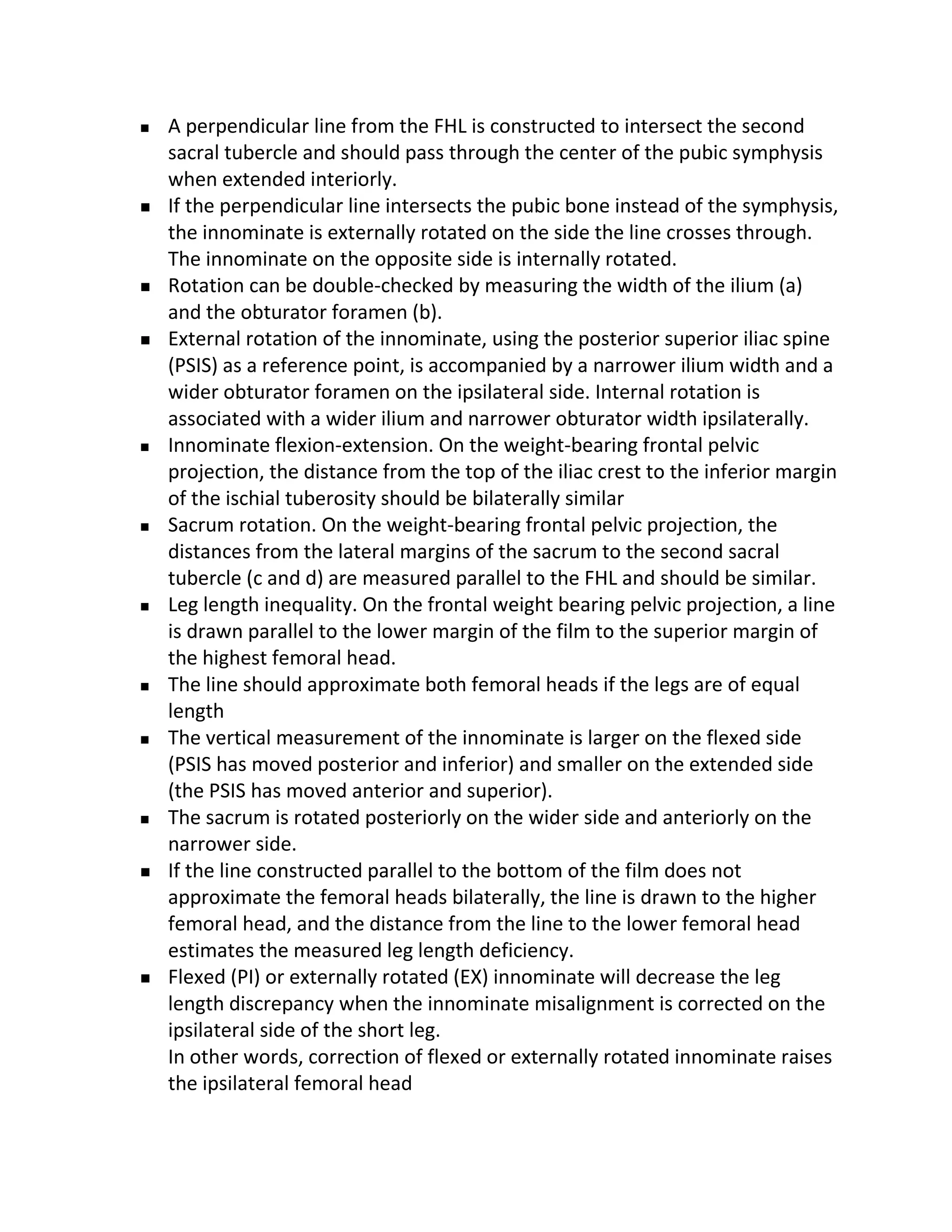    A perpendicular line from the FHL is constructed to intersect the second
    sacral tubercle and should pass through the center of the pubic symphysis
    when extended interiorly.
   If the perpendicular line intersects the pubic bone instead of the symphysis,
    the innominate is externally rotated on the side the line crosses through.
    The innominate on the opposite side is internally rotated.
   Rotation can be double-checked by measuring the width of the ilium (a)
    and the obturator foramen (b).
   External rotation of the innominate, using the posterior superior iliac spine
    (PSIS) as a reference point, is accompanied by a narrower ilium width and a
    wider obturator foramen on the ipsilateral side. Internal rotation is
    associated with a wider ilium and narrower obturator width ipsilaterally.
   Innominate flexion-extension. On the weight-bearing frontal pelvic
    projection, the distance from the top of the iliac crest to the inferior margin
    of the ischial tuberosity should be bilaterally similar
   Sacrum rotation. On the weight-bearing frontal pelvic projection, the
    distances from the lateral margins of the sacrum to the second sacral
    tubercle (c and d) are measured parallel to the FHL and should be similar.
   Leg length inequality. On the frontal weight bearing pelvic projection, a line
    is drawn parallel to the lower margin of the film to the superior margin of
    the highest femoral head.
   The line should approximate both femoral heads if the legs are of equal
    length
   The vertical measurement of the innominate is larger on the flexed side
    (PSIS has moved posterior and inferior) and smaller on the extended side
    (the PSIS has moved anterior and superior).
   The sacrum is rotated posteriorly on the wider side and anteriorly on the
    narrower side.
   If the line constructed parallel to the bottom of the film does not
    approximate the femoral heads bilaterally, the line is drawn to the higher
    femoral head, and the distance from the line to the lower femoral head
    estimates the measured leg length deficiency.
   Flexed (PI) or externally rotated (EX) innominate will decrease the leg
    length discrepancy when the innominate misalignment is corrected on the
    ipsilateral side of the short leg.
    In other words, correction of flexed or externally rotated innominate raises
    the ipsilateral femoral head
 