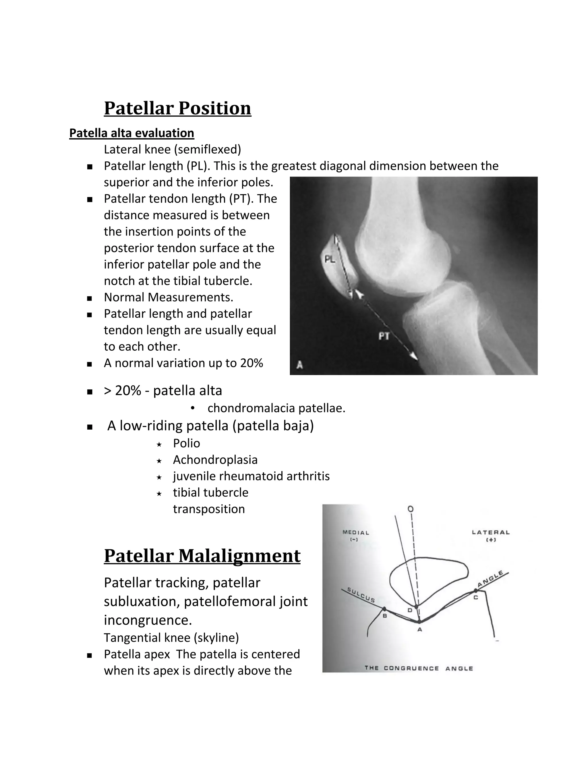 Patellar Position
Patella alta evaluation
      Lateral knee (semiflexed)
    Patellar length (PL). This is the greatest diagonal dimension between the
      superior and the inferior poles.
    Patellar tendon length (PT). The
      distance measured is between
      the insertion points of the
      posterior tendon surface at the
      inferior patellar pole and the
      notch at the tibial tubercle.
    Normal Measurements.

    Patellar length and patellar

      tendon length are usually equal
      to each other.
    A normal variation up to 20%


      > 20% - patella alta
                       • chondromalacia patellae.
      A low-riding patella (patella baja)
                   Polio
                   Achondroplasia
                   juvenile rheumatoid arthritis
                   tibial tubercle
                    transposition


       Patellar Malalignment
       Patellar tracking, patellar
       subluxation, patellofemoral joint
       incongruence.
       Tangential knee (skyline)
      Patella apex The patella is centered
       when its apex is directly above the
 
