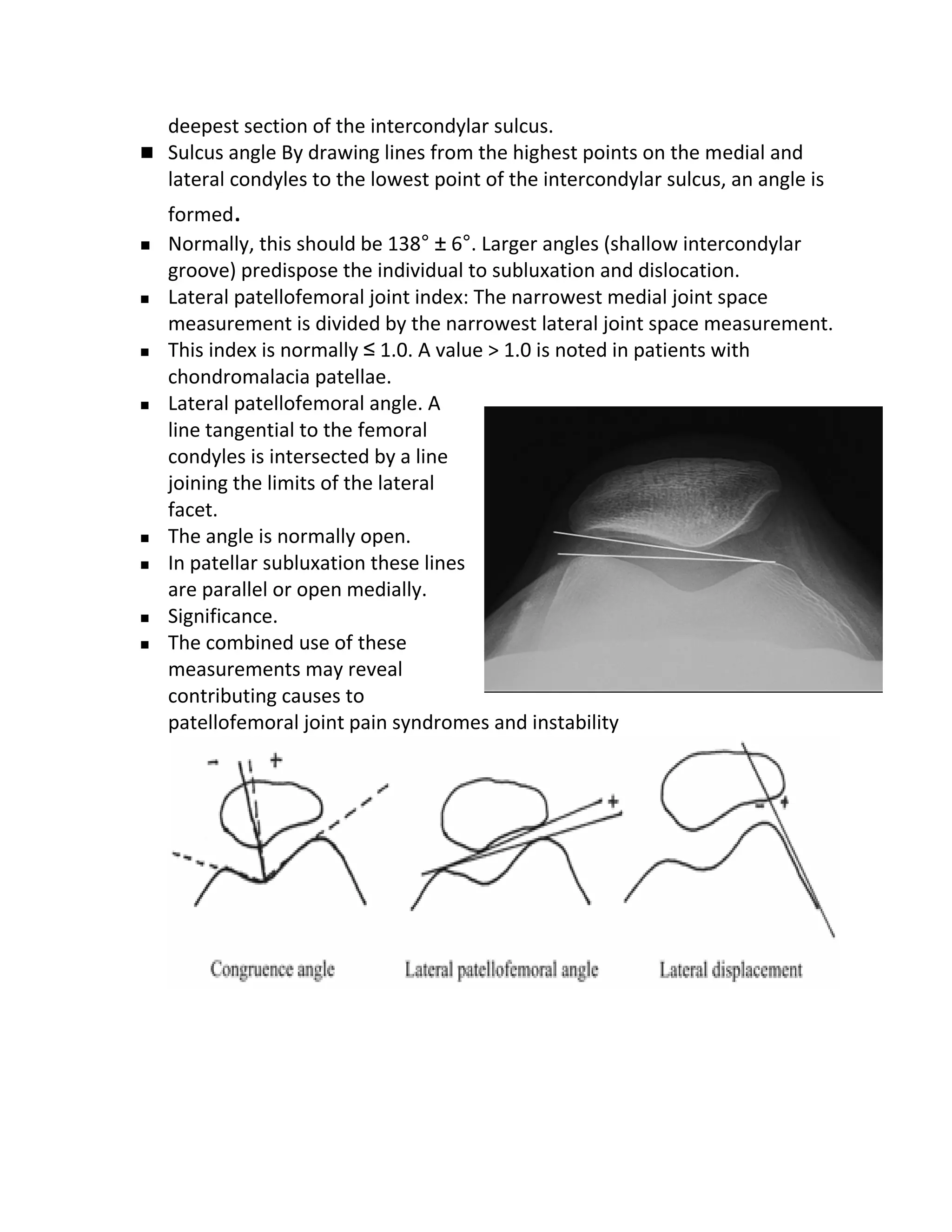 deepest section of the intercondylar sulcus.
 Sulcus angle By drawing lines from the highest points on the medial and
  lateral condyles to the lowest point of the intercondylar sulcus, an angle is
    formed.
   Normally, this should be 138° ± 6°. Larger angles (shallow intercondylar
    groove) predispose the individual to subluxation and dislocation.
   Lateral patellofemoral joint index: The narrowest medial joint space
    measurement is divided by the narrowest lateral joint space measurement.
   This index is normally ≤ 1.0. A value > 1.0 is noted in patients with
    chondromalacia patellae.
   Lateral patellofemoral angle. A
    line tangential to the femoral
    condyles is intersected by a line
    joining the limits of the lateral
    facet.
   The angle is normally open.
   In patellar subluxation these lines
    are parallel or open medially.
   Significance.
   The combined use of these
    measurements may reveal
    contributing causes to
    patellofemoral joint pain syndromes and instability
 