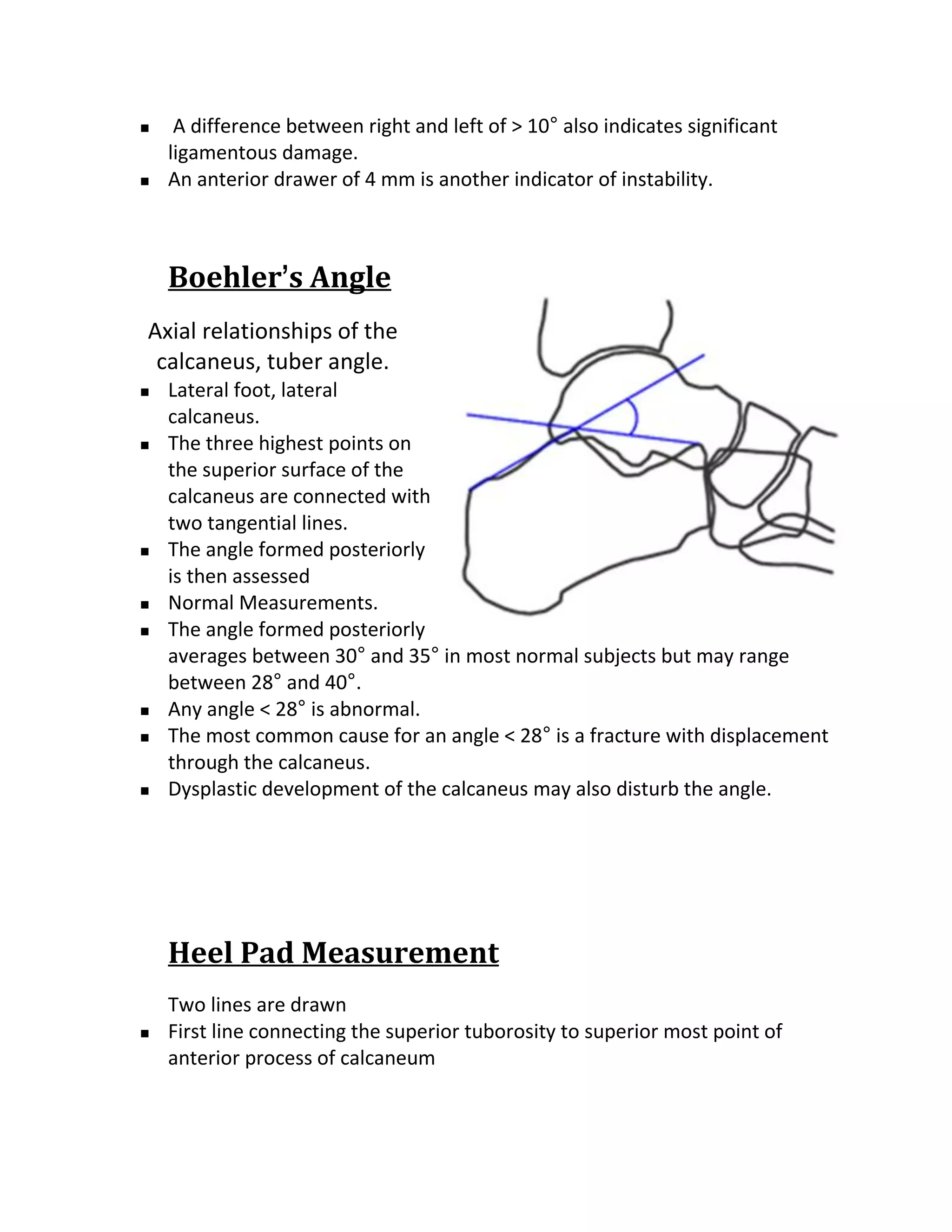     A difference between right and left of > 10° also indicates significant
    ligamentous damage.
   An anterior drawer of 4 mm is another indicator of instability.



    Boehler’s Angle
Axial relationships of the
 calcaneus, tuber angle.
   Lateral foot, lateral
    calcaneus.
   The three highest points on
    the superior surface of the
    calcaneus are connected with
    two tangential lines.
   The angle formed posteriorly
    is then assessed
   Normal Measurements.
   The angle formed posteriorly
    averages between 30° and 35° in most normal subjects but may range
    between 28° and 40°.
   Any angle < 28° is abnormal.
   The most common cause for an angle < 28° is a fracture with displacement
    through the calcaneus.
   Dysplastic development of the calcaneus may also disturb the angle.




    Heel Pad Measurement
    Two lines are drawn
   First line connecting the superior tuborosity to superior most point of
    anterior process of calcaneum
 