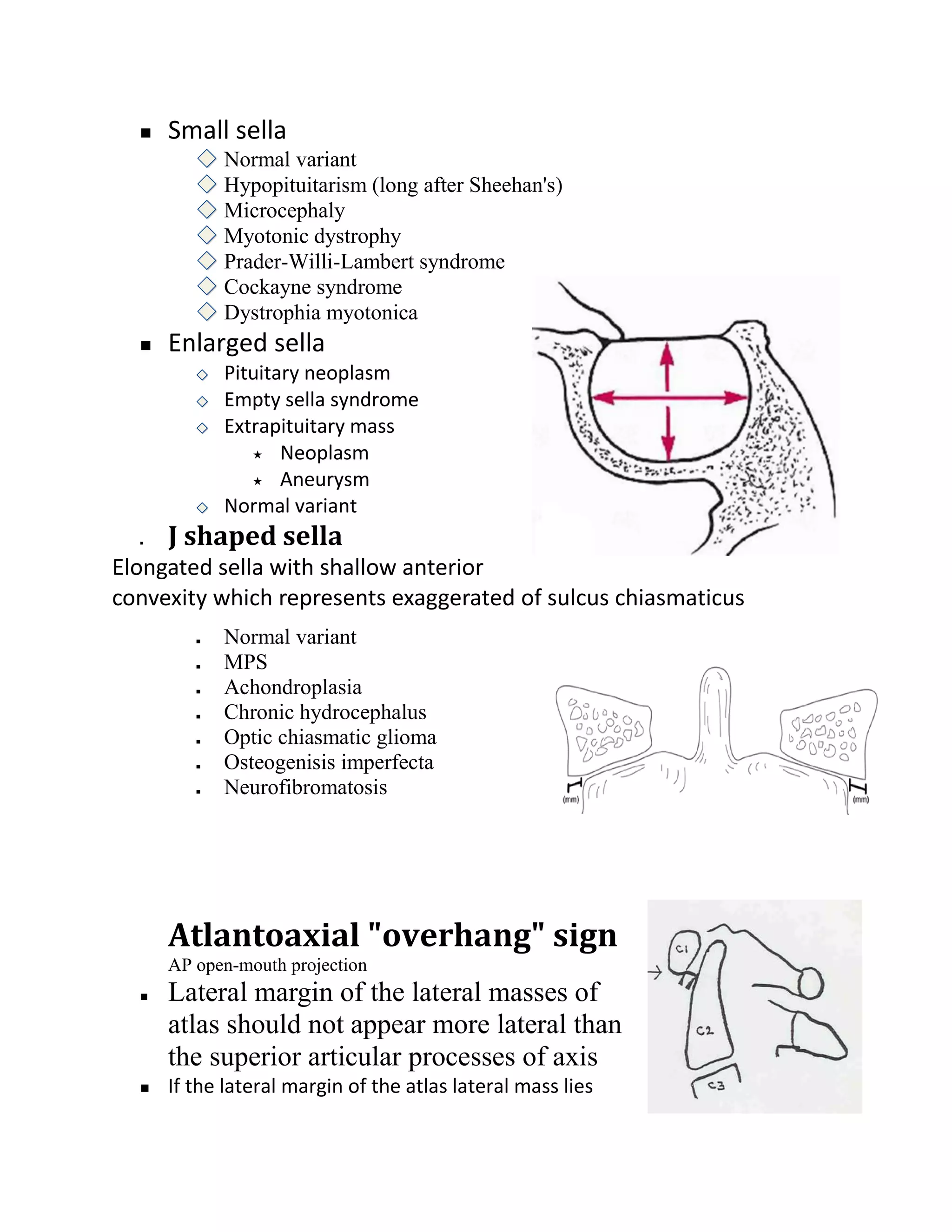    Small sella
             Normal variant
             Hypopituitarism (long after Sheehan's)
             Microcephaly
             Myotonic dystrophy
             Prader-Willi-Lambert syndrome
             Cockayne syndrome
             Dystrophia myotonica
     Enlarged sella
             Pituitary neoplasm
             Empty sella syndrome
             Extrapituitary mass
                 Neoplasm

                 Aneurysm

             Normal variant
     J shaped sella
Elongated sella with shallow anterior
convexity which represents exaggerated of sulcus chiasmaticus
            Normal variant
            MPS
            Achondroplasia
            Chronic hydrocephalus
            Optic chiasmatic glioma
            Osteogenisis imperfecta
            Neurofibromatosis




      Atlantoaxial "overhang" sign
      AP open-mouth projection
     Lateral margin of the lateral masses of
      atlas should not appear more lateral than
      the superior articular processes of axis
     If the lateral margin of the atlas lateral mass lies
 