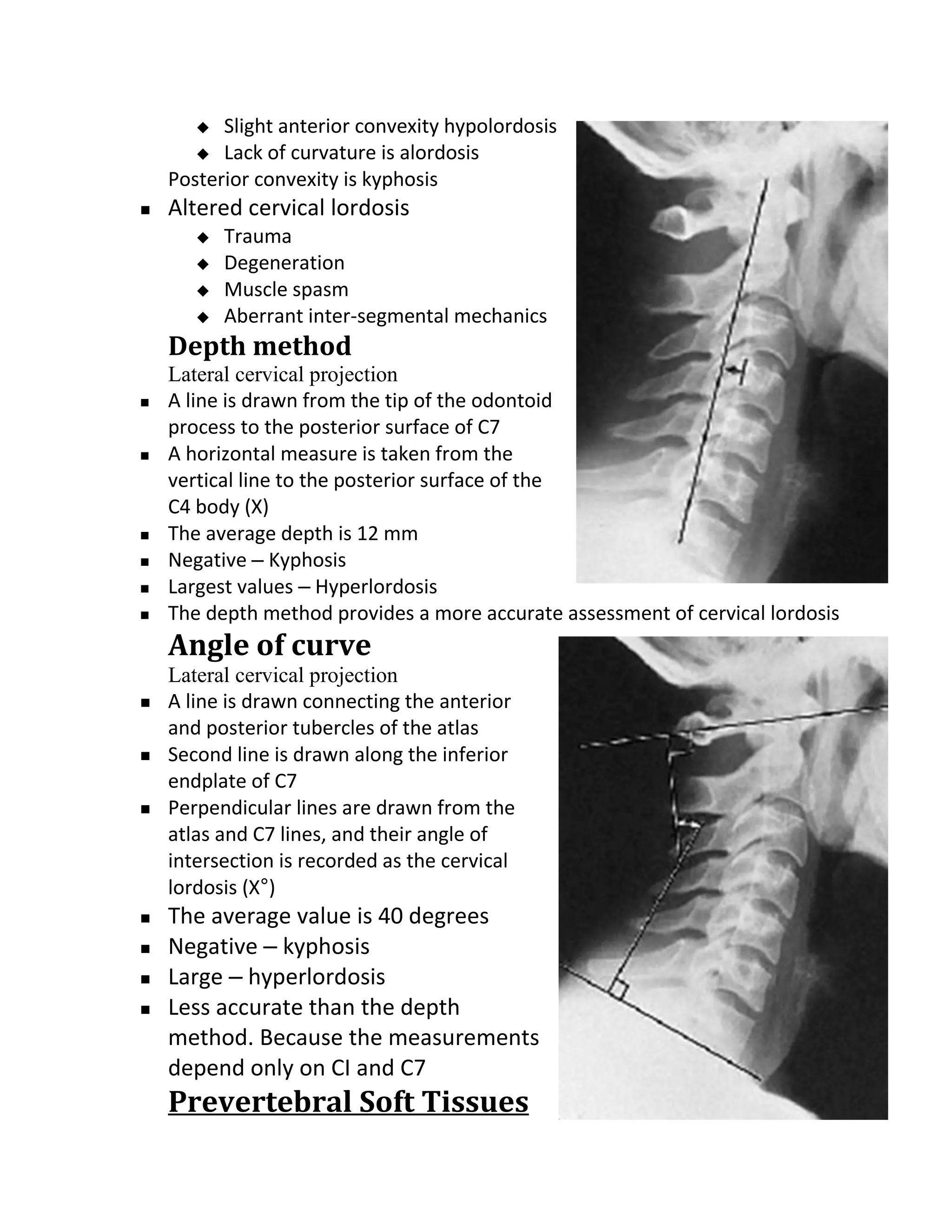   Slight anterior convexity hypolordosis
        Lack of curvature is alordosis
    Posterior convexity is kyphosis
   Altered cervical lordosis
          Trauma
          Degeneration
          Muscle spasm
          Aberrant inter-segmental mechanics
    Depth method
    Lateral cervical projection
   A line is drawn from the tip of the odontoid
    process to the posterior surface of C7
   A horizontal measure is taken from the
    vertical line to the posterior surface of the
    C4 body (X)
   The average depth is 12 mm
   Negative – Kyphosis
   Largest values – Hyperlordosis
   The depth method provides a more accurate assessment of cervical lordosis
    Angle of curve
    Lateral cervical projection
   A line is drawn connecting the anterior
    and posterior tubercles of the atlas
   Second line is drawn along the inferior
    endplate of C7
   Perpendicular lines are drawn from the
    atlas and C7 lines, and their angle of
    intersection is recorded as the cervical
    lordosis (X°)
   The average value is 40 degrees
   Negative – kyphosis
   Large – hyperlordosis
   Less accurate than the depth
    method. Because the measurements
    depend only on CI and C7
    Prevertebral Soft Tissues
 