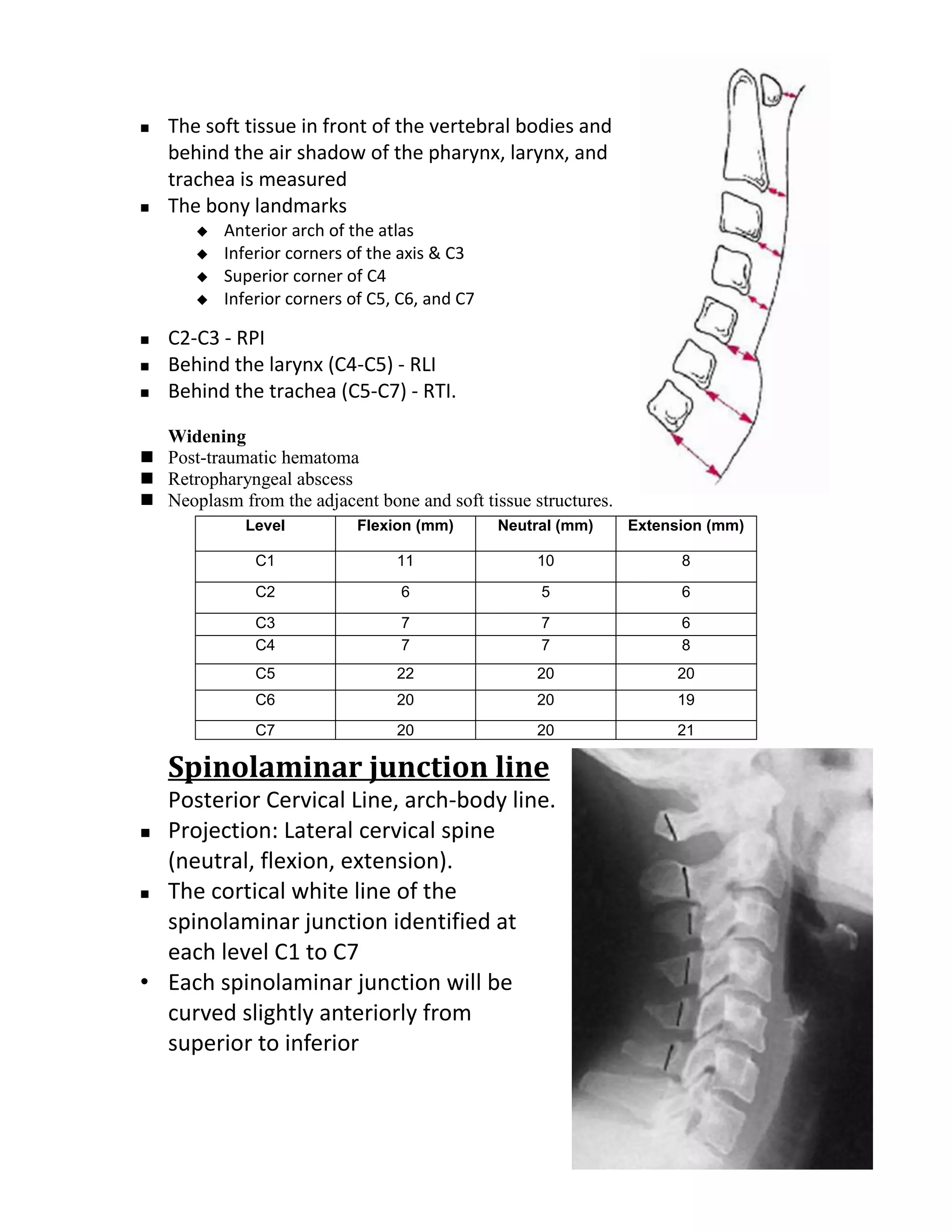    The soft tissue in front of the vertebral bodies and
    behind the air shadow of the pharynx, larynx, and
    trachea is measured
   The bony landmarks
          Anterior arch of the atlas
          Inferior corners of the axis & C3
          Superior corner of C4
          Inferior corners of C5, C6, and C7

   C2-C3 - RPI
   Behind the larynx (C4-C5) - RLI
   Behind the trachea (C5-C7) - RTI.

  Widening
 Post-traumatic hematoma
 Retropharyngeal abscess
 Neoplasm from the adjacent bone and soft tissue structures.
             Level           Flexion (mm)       Neutral (mm)    Extension (mm)

               C1                 11                10                8

               C2                  6                 5                6

               C3                  7                 7                6
               C4                  7                 7                8
               C5                 22                20               20
               C6                 20                20               19
               C7                 20                20               21

    Spinolaminar junction line
  Posterior Cervical Line, arch-body line.
 Projection: Lateral cervical spine

  (neutral, flexion, extension).
 The cortical white line of the

  spinolaminar junction identified at
  each level C1 to C7
• Each spinolaminar junction will be
  curved slightly anteriorly from
  superior to inferior
 