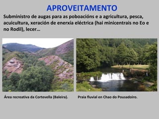 APROVEITAMENTO

Subministro de augas para as poboacións e a agricultura, pesca,
acuicultura, xeración de enerxía eléctrica (hai minicentrais no Eo e
no Rodil), lecer…

Área recreativa da Cortevella (Baleira).

Praia fluvial en Chao do Pousadoiro.

 