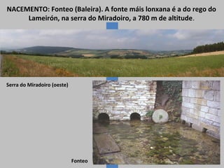 NACEMENTO: Fonteo (Baleira). A fonte máis lonxana é a do rego do
Lameirón, na serra do Miradoiro, a 780 m de altitude.

Serra do Miradoiro (oeste)

Fonteo

 