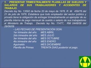 1.    PRESENTAR TRIMESTRALMENTE PLANILLAS DE SUELDOS Y
SALARIOS DE SUS TRABAJADORES Y ACCIDENTES DE
TRABAJO.
Decreto ley No. 13592 de fecha 20 de mayo de 1976, R. M.  459/76 del 
21 de julio de 1976. Establece que todo empleador del sector público y 
privado tiene la obligación de entregar trimestralmente un ejemplar de su 
planilla interna de pago mensual de sueldo o salario de sus trabajadores 
al  Ministerio  de  Trabajo.    Decreto  ley  No.  11477,    RM  0448/08  del 
29/06/09
- LAS FECHAS DE PRESENTACIÓN SON:
1er trimestre del año  MES ABRIL
2do trimestre del año MES JULIO
3er trimestre del año MES OCTUBRE
4to trimestre del año MES ENERO
Aguinaldo  MES DICIEMBRE
Planilla de Primas TREINTA DIAS posterior al pago.
 