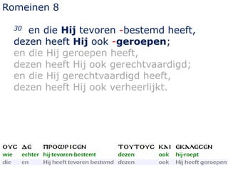 Romeinen 8
30 en die Hij tevoren -bestemd heeft,
dezen heeft Hij ook -geroepen;
en die Hij geroepen heeft,
dezen heeft Hij ook gerechtvaardigd;
en die Hij gerechtvaardigd heeft,
dezen heeft Hij ook verheerlijkt.
 