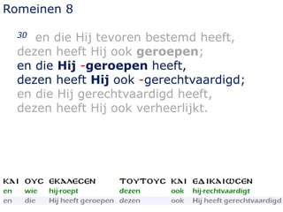 Romeinen 8
30 en die Hij tevoren bestemd heeft,
dezen heeft Hij ook geroepen;
en die Hij -geroepen heeft,
dezen heeft Hij ook -gerechtvaardigd;
en die Hij gerechtvaardigd heeft,
dezen heeft Hij ook verheerlijkt.
 