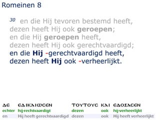 Romeinen 8
30 en die Hij tevoren bestemd heeft,
dezen heeft Hij ook geroepen;
en die Hij geroepen heeft,
dezen heeft Hij ook gerechtvaardigd;
en die Hij -gerechtvaardigd heeft,
dezen heeft Hij ook -verheerlijkt.
 