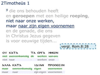 2Timotheüs 1
9 die ons behouden heeft
en geroepen met een heilige roeping,
niet naar onze werken,
maar naar zijn eigen voornemen
en de genade, die ons
in Christus Jezus gegeven
is voor eeuwige tijden...
vergl. Rom.8:28
 