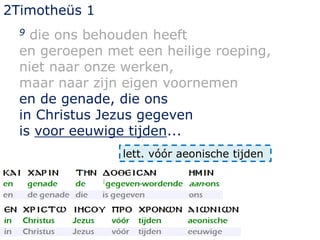 2Timotheüs 1
9 die ons behouden heeft
en geroepen met een heilige roeping,
niet naar onze werken,
maar naar zijn eigen voornemen
en de genade, die ons
in Christus Jezus gegeven
is voor eeuwige tijden...
lett. vóór aeonische tijden
 