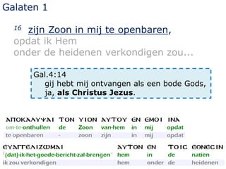 Galaten 1
16 zijn Zoon in mij te openbaren,
opdat ik Hem
onder de heidenen verkondigen zou...
Gal.4:14
gij hebt mij ontvangen als een bode Gods,
ja, als Christus Jezus.
 