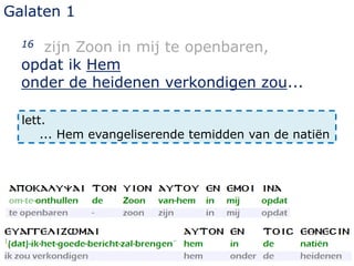 Galaten 1
16 zijn Zoon in mij te openbaren,
opdat ik Hem
onder de heidenen verkondigen zou...
lett.
... Hem evangeliserende temidden van de natiën
 