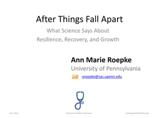 After Things Fall Apart
                What Science Says About
            Resilience, Recovery, and Growth


                            Ann Marie Roepke
                            University of Pennsylvania
                                       aroepke@sas.upenn.edu




June 2012              Games for Health Conference             www.gamesforhealth.org
 