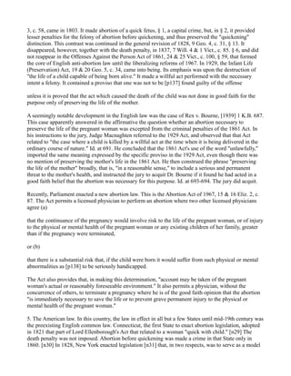 3, c. 58, came in 1803. It made abortion of a quick fetus, § 1, a capital crime, but, in § 2, it provided
lesser penalties for the felony of abortion before quickening, and thus preserved the "quickening"
distinction. This contrast was continued in the general revision of 1828, 9 Geo. 4, c. 31, § 13. It
disappeared, however, together with the death penalty, in 1837, 7 Will. 4 & 1 Vict., c. 85. § 6, and did
not reappear in the Offenses Against the Person Act of 1861, 24 & 25 Vict., c. 100, § 59, that formed
the core of English anti-abortion law until the liberalizing reforms of 1967. In 1929, the Infant Life
(Preservation) Act, 19 & 20 Geo. 5, c. 34, came into being. Its emphasis was upon the destruction of
"the life of a child capable of being born alive." It made a willful act performed with the necessary
intent a felony. It contained a proviso that one was not to be [p137] found guilty of the offense
unless it is proved that the act which caused the death of the child was not done in good faith for the
purpose only of preserving the life of the mother.
A seemingly notable development in the English law was the case of Rex v. Bourne, [1939] 1 K.B. 687.
This case apparently answered in the affirmative the question whether an abortion necessary to
preserve the life of the pregnant woman was excepted from the criminal penalties of the 1861 Act. In
his instructions to the jury, Judge Macnaghten referred to the 1929 Act, and observed that that Act
related to "the case where a child is killed by a willful act at the time when it is being delivered in the
ordinary course of nature." Id. at 691. He concluded that the 1861 Act's use of the word "unlawfully,"
imported the same meaning expressed by the specific proviso in the 1929 Act, even though there was
no mention of preserving the mother's life in the 1861 Act. He then construed the phrase "preserving
the life of the mother" broadly, that is, "in a reasonable sense," to include a serious and permanent
threat to the mother's health, and instructed the jury to acquit Dr. Bourne if it found he had acted in a
good faith belief that the abortion was necessary for this purpose. Id. at 693-694. The jury did acquit.
Recently, Parliament enacted a new abortion law. This is the Abortion Act of 1967, 15 & 16 Eliz. 2, c.
87. The Act permits a licensed physician to perform an abortion where two other licensed physicians
agree (a)
that the continuance of the pregnancy would involve risk to the life of the pregnant woman, or of injury
to the physical or mental health of the pregnant woman or any existing children of her family, greater
than if the pregnancy were terminated,
or (b)
that there is a substantial risk that, if the child were born it would suffer from such physical or mental
abnormalities as [p138] to be seriously handicapped.
The Act also provides that, in making this determination, "account may be taken of the pregnant
woman's actual or reasonably foreseeable environment." It also permits a physician, without the
concurrence of others, to terminate a pregnancy where he is of the good faith opinion that the abortion
"is immediately necessary to save the life or to prevent grave permanent injury to the physical or
mental health of the pregnant woman."
5. The American law. In this country, the law in effect in all but a few States until mid-19th century was
the preexisting English common law. Connecticut, the first State to enact abortion legislation, adopted
in 1821 that part of Lord Ellenborough's Act that related to a woman "quick with child." [n29] The
death penalty was not imposed. Abortion before quickening was made a crime in that State only in
1860. [n30] In 1828, New York enacted legislation [n31] that, in two respects, was to serve as a model

 