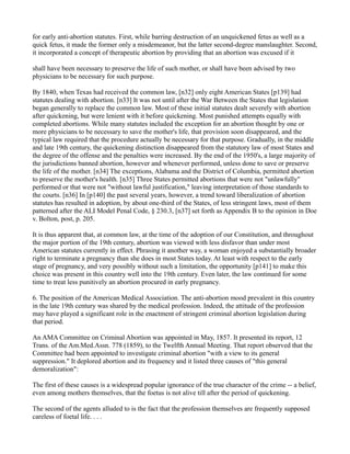 for early anti-abortion statutes. First, while barring destruction of an unquickened fetus as well as a
quick fetus, it made the former only a misdemeanor, but the latter second-degree manslaughter. Second,
it incorporated a concept of therapeutic abortion by providing that an abortion was excused if it
shall have been necessary to preserve the life of such mother, or shall have been advised by two
physicians to be necessary for such purpose.
By 1840, when Texas had received the common law, [n32] only eight American States [p139] had
statutes dealing with abortion. [n33] It was not until after the War Between the States that legislation
began generally to replace the common law. Most of these initial statutes dealt severely with abortion
after quickening, but were lenient with it before quickening. Most punished attempts equally with
completed abortions. While many statutes included the exception for an abortion thought by one or
more physicians to be necessary to save the mother's life, that provision soon disappeared, and the
typical law required that the procedure actually be necessary for that purpose. Gradually, in the middle
and late 19th century, the quickening distinction disappeared from the statutory law of most States and
the degree of the offense and the penalties were increased. By the end of the 1950's, a large majority of
the jurisdictions banned abortion, however and whenever performed, unless done to save or preserve
the life of the mother. [n34] The exceptions, Alabama and the District of Columbia, permitted abortion
to preserve the mother's health. [n35] Three States permitted abortions that were not "unlawfully"
performed or that were not "without lawful justification," leaving interpretation of those standards to
the courts. [n36] In [p140] the past several years, however, a trend toward liberalization of abortion
statutes has resulted in adoption, by about one-third of the States, of less stringent laws, most of them
patterned after the ALI Model Penal Code, § 230.3, [n37] set forth as Appendix B to the opinion in Doe
v. Bolton, post, p. 205.
It is thus apparent that, at common law, at the time of the adoption of our Constitution, and throughout
the major portion of the 19th century, abortion was viewed with less disfavor than under most
American statutes currently in effect. Phrasing it another way, a woman enjoyed a substantially broader
right to terminate a pregnancy than she does in most States today. At least with respect to the early
stage of pregnancy, and very possibly without such a limitation, the opportunity [p141] to make this
choice was present in this country well into the 19th century. Even later, the law continued for some
time to treat less punitively an abortion procured in early pregnancy.
6. The position of the American Medical Association. The anti-abortion mood prevalent in this country
in the late 19th century was shared by the medical profession. Indeed, the attitude of the profession
may have played a significant role in the enactment of stringent criminal abortion legislation during
that period.
An AMA Committee on Criminal Abortion was appointed in May, 1857. It presented its report, 12
Trans. of the Am.Med.Assn. 778 (1859), to the Twelfth Annual Meeting. That report observed that the
Committee had been appointed to investigate criminal abortion "with a view to its general
suppression." It deplored abortion and its frequency and it listed three causes of "this general
demoralization":
The first of these causes is a widespread popular ignorance of the true character of the crime -- a belief,
even among mothers themselves, that the foetus is not alive till after the period of quickening.
The second of the agents alluded to is the fact that the profession themselves are frequently supposed
careless of foetal life. . . .

 