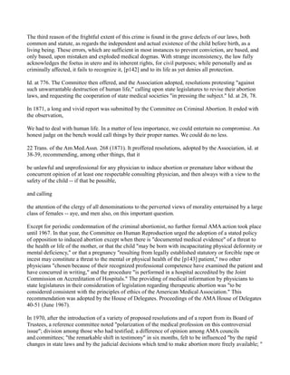 The third reason of the frightful extent of this crime is found in the grave defects of our laws, both
common and statute, as regards the independent and actual existence of the child before birth, as a
living being. These errors, which are sufficient in most instances to prevent conviction, are based, and
only based, upon mistaken and exploded medical dogmas. With strange inconsistency, the law fully
acknowledges the foetus in utero and its inherent rights, for civil purposes; while personally and as
criminally affected, it fails to recognize it, [p142] and to its life as yet denies all protection.
Id. at 776. The Committee then offered, and the Association adopted, resolutions protesting "against
such unwarrantable destruction of human life," calling upon state legislatures to revise their abortion
laws, and requesting the cooperation of state medical societies "in pressing the subject." Id. at 28, 78.
In 1871, a long and vivid report was submitted by the Committee on Criminal Abortion. It ended with
the observation,
We had to deal with human life. In a matter of less importance, we could entertain no compromise. An
honest judge on the bench would call things by their proper names. We could do no less.
22 Trans. of the Am.Med.Assn. 268 (1871). It proffered resolutions, adopted by the Association, id. at
38-39, recommending, among other things, that it
be unlawful and unprofessional for any physician to induce abortion or premature labor without the
concurrent opinion of at least one respectable consulting physician, and then always with a view to the
safety of the child -- if that be possible,
and calling
the attention of the clergy of all denominations to the perverted views of morality entertained by a large
class of females -- aye, and men also, on this important question.
Except for periodic condemnation of the criminal abortionist, no further formal AMA action took place
until 1967. In that year, the Committee on Human Reproduction urged the adoption of a stated policy
of opposition to induced abortion except when there is "documented medical evidence" of a threat to
the health or life of the mother, or that the child "may be born with incapacitating physical deformity or
mental deficiency," or that a pregnancy "resulting from legally established statutory or forcible rape or
incest may constitute a threat to the mental or physical health of the [p143] patient," two other
physicians "chosen because of their recognized professional competence have examined the patient and
have concurred in writing," and the procedure "is performed in a hospital accredited by the Joint
Commission on Accreditation of Hospitals." The providing of medical information by physicians to
state legislatures in their consideration of legislation regarding therapeutic abortion was "to be
considered consistent with the principles of ethics of the American Medical Association." This
recommendation was adopted by the House of Delegates. Proceedings of the AMA House of Delegates
40-51 (June 1967).
In 1970, after the introduction of a variety of proposed resolutions and of a report from its Board of
Trustees, a reference committee noted "polarization of the medical profession on this controversial
issue"; division among those who had testified; a difference of opinion among AMA councils
and.committees; "the remarkable shift in testimony" in six months, felt to be influenced "by the rapid
changes in state laws and by the judicial decisions which tend to make abortion more freely available; "

 
