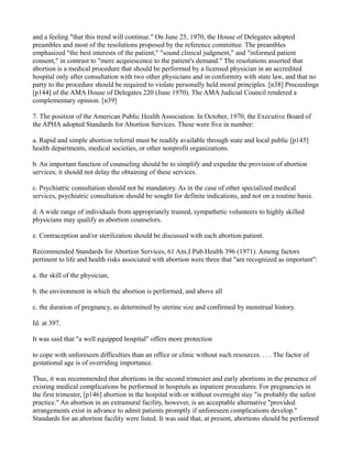 and a feeling "that this trend will continue." On June 25, 1970, the House of Delegates adopted
preambles and most of the resolutions proposed by the reference committee. The preambles
emphasized "the best interests of the patient," "sound clinical judgment," and "informed patient
consent," in contrast to "mere acquiescence to the patient's demand." The resolutions asserted that
abortion is a medical procedure that should be performed by a licensed physician in an accredited
hospital only after consultation with two other physicians and in conformity with state law, and that no
party to the procedure should be required to violate personally held moral principles. [n38] Proceedings
[p144] of the AMA House of Delegates 220 (June 1970). The AMA Judicial Council rendered a
complementary opinion. [n39]
7. The position of the American Public Health Association. In October, 1970, the Executive Board of
the APHA adopted Standards for Abortion Services. These were five in number:
a. Rapid and simple abortion referral must be readily available through state and local public [p145]
health departments, medical societies, or other nonprofit organizations.
b. An important function of counseling should be to simplify and expedite the provision of abortion
services; it should not delay the obtaining of these services.
c. Psychiatric consultation should not be mandatory. As in the case of other specialized medical
services, psychiatric consultation should be sought for definite indications, and not on a routine basis.
d. A wide range of individuals from appropriately trained, sympathetic volunteers to highly skilled
physicians may qualify as abortion counselors.
e. Contraception and/or sterilization should be discussed with each abortion patient.
Recommended Standards for Abortion Services, 61 Am.J.Pub.Health 396 (1971). Among factors
pertinent to life and health risks associated with abortion were three that "are recognized as important":
a. the skill of the physician,
b. the environment in which the abortion is performed, and above all
c. the duration of pregnancy, as determined by uterine size and confirmed by menstrual history.
Id. at 397.
It was said that "a well equipped hospital" offers more protection
to cope with unforeseen difficulties than an office or clinic without such resources. . . . The factor of
gestational age is of overriding importance.
Thus, it was recommended that abortions in the second trimester and early abortions in the presence of
existing medical complications be performed in hospitals as inpatient procedures. For pregnancies in
the first trimester, [p146] abortion in the hospital with or without overnight stay "is probably the safest
practice." An abortion in an extramural facility, however, is an acceptable alternative "provided
arrangements exist in advance to admit patients promptly if unforeseen complications develop."
Standards for an abortion facility were listed. It was said that, at present, abortions should be performed

 