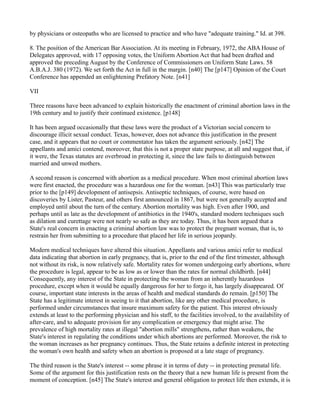 by physicians or osteopaths who are licensed to practice and who have "adequate training." Id. at 398.
8. The position of the American Bar Association. At its meeting in February, 1972, the ABA House of
Delegates approved, with 17 opposing votes, the Uniform Abortion Act that had been drafted and
approved the preceding August by the Conference of Commissioners on Uniform State Laws. 58
A.B.A.J. 380 (1972). We set forth the Act in full in the margin. [n40] The [p147] Opinion of the Court
Conference has appended an enlightening Prefatory Note. [n41]
VII
Three reasons have been advanced to explain historically the enactment of criminal abortion laws in the
19th century and to justify their continued existence. [p148]
It has been argued occasionally that these laws were the product of a Victorian social concern to
discourage illicit sexual conduct. Texas, however, does not advance this justification in the present
case, and it appears that no court or commentator has taken the argument seriously. [n42] The
appellants and amici contend, moreover, that this is not a proper state purpose, at all and suggest that, if
it were, the Texas statutes are overbroad in protecting it, since the law fails to distinguish between
married and unwed mothers.
A second reason is concerned with abortion as a medical procedure. When most criminal abortion laws
were first enacted, the procedure was a hazardous one for the woman. [n43] This was particularly true
prior to the [p149] development of antisepsis. Antiseptic techniques, of course, were based on
discoveries by Lister, Pasteur, and others first announced in 1867, but were not generally accepted and
employed until about the turn of the century. Abortion mortality was high. Even after 1900, and
perhaps until as late as the development of antibiotics in the 1940's, standard modern techniques such
as dilation and curettage were not nearly so safe as they are today. Thus, it has been argued that a
State's real concern in enacting a criminal abortion law was to protect the pregnant woman, that is, to
restrain her from submitting to a procedure that placed her life in serious jeopardy.
Modern medical techniques have altered this situation. Appellants and various amici refer to medical
data indicating that abortion in early pregnancy, that is, prior to the end of the first trimester, although
not without its risk, is now relatively safe. Mortality rates for women undergoing early abortions, where
the procedure is legal, appear to be as low as or lower than the rates for normal childbirth. [n44]
Consequently, any interest of the State in protecting the woman from an inherently hazardous
procedure, except when it would be equally dangerous for her to forgo it, has largely disappeared. Of
course, important state interests in the areas of health and medical standards do remain. [p150] The
State has a legitimate interest in seeing to it that abortion, like any other medical procedure, is
performed under circumstances that insure maximum safety for the patient. This interest obviously
extends at least to the performing physician and his staff, to the facilities involved, to the availability of
after-care, and to adequate provision for any complication or emergency that might arise. The
prevalence of high mortality rates at illegal "abortion mills" strengthens, rather than weakens, the
State's interest in regulating the conditions under which abortions are performed. Moreover, the risk to
the woman increases as her pregnancy continues. Thus, the State retains a definite interest in protecting
the woman's own health and safety when an abortion is proposed at a late stage of pregnancy.
The third reason is the State's interest -- some phrase it in terms of duty -- in protecting prenatal life.
Some of the argument for this justification rests on the theory that a new human life is present from the
moment of conception. [n45] The State's interest and general obligation to protect life then extends, it is

 