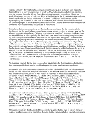 pregnant woman by denying this choice altogether is apparent. Specific and direct harm medically
diagnosable even in early pregnancy may be involved. Maternity, or additional offspring, may force
upon the woman a distressful life and future. Psychological harm may be imminent. Mental and
physical health may be taxed by child care. There is also the distress, for all concerned, associated with
the unwanted child, and there is the problem of bringing a child into a family already unable,
psychologically and otherwise, to care for it. In other cases, as in this one, the additional difficulties
and continuing stigma of unwed motherhood may be involved. All these are factors the woman and her
responsible physician necessarily will consider in consultation.
On the basis of elements such as these, appellant and some amici argue that the woman's right is
absolute and that she is entitled to terminate her pregnancy at whatever time, in whatever way, and for
whatever reason she alone chooses. With this we do not agree. Appellant's arguments that Texas either
has no valid interest at all in regulating the abortion decision, or no interest strong enough to support
any limitation upon the woman's sole determination, are unpersuasive. The [p154] Court's decisions
recognizing a right of privacy also acknowledge that some state regulation in areas protected by that
right is appropriate. As noted above, a State may properly assert important interests in safeguarding
health, in maintaining medical standards, and in protecting potential life. At some point in pregnancy,
these respective interests become sufficiently compelling to sustain regulation of the factors that govern
the abortion decision. The privacy right involved, therefore, cannot be said to be absolute. In fact, it is
not clear to us that the claim asserted by some amici that one has an unlimited right to do with one's
body as one pleases bears a close relationship to the right of privacy previously articulated in the
Court's decisions. The Court has refused to recognize an unlimited right of this kind in the past.
Jacobson v. Massachusetts, 197 U.S. 11 (1905) (vaccination); Buck v. Bell, 274 U.S. 200 (1927)
( sterilization).
We, therefore, conclude that the right of personal privacy includes the abortion decision, but that this
right is not unqualified, and must be considered against important state interests in regulation.
We note that those federal and state courts that have recently considered abortion law challenges have
reached the same conclusion. A majority, in addition to the District Court in the present case, have held
state laws unconstitutional, at least in part, because of vagueness or because of overbreadth and
abridgment of rights. Abele v. Markle, 342 F.Supp. 800 (Conn.1972), appeal docketed, No. 72-56;
Abele v. Markle, 351 F.Supp. 224 (Conn.1972), appeal docketed, No. 72-730; Doe v. Bolton, 319
F.Supp. 1048 (ND Ga.1970), appeal decided today, post, p. 179; Doe v. Scott, 321 F.Supp. 1385 (ND
Ill.1971), appeal docketed, No. 70-105; Poe v. Menghini, 339 F.Supp. 986 (Kan.1972); YWCA v.
Kuler, 342 F.Supp. 1048 (NJ 1972); Babbitz v. McCann, [p155] 310 F.Supp. 293 (ED Wis.1970),
appeal dismissed, 400 U.S. 1 (1970); People v. Belous, 71 Cal.2d 954, 458 P.2d 194 (1969), cert.
denied, 397 U.S. 915 (1970); State v. Barquet, 262 So.2d 431 (Fla.1972).
Others have sustained state statutes. Crossen v. Attorney General, 344 F.Supp. 587 (ED Ky.1972),
appeal docketed, No. 72-256; Rosen v. Louisiana State Board of Medical Examiners, 318 F.Supp. 1217
(ED La.1970), appeal docketed, No. 70-42; Corkey v. Edwards, 322 F.Supp. 1248 (WDNC 1971),
appeal docketed, No. 71-92; Steinberg v. Brown, 321 F.Supp. 741 (ND Ohio 1970); Doe v. Rampton
(Utah 1971), appeal docketed, No. 71-5666; Cheaney v. State, ___ Ind. ___, 285 N.E.2d 265 (1972);
Spears v. State, 257 So.2d 876 (Miss. 1972); State v. Munson, 86 S.D. 663, 201 N.W.2d 123 (1972),
appeal docketed, No. 72-631.
Although the results are divided, most of these courts have agreed that the right of privacy, however
based, is broad enough to cover the abortion decision; that the right, nonetheless, is not absolute, and is

 
