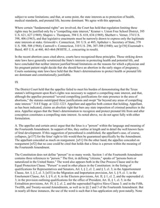 subject to some limitations; and that, at some point, the state interests as to protection of health,
medical standards, and prenatal life, become dominant. We agree with this approach.
Where certain "fundamental rights" are involved, the Court has held that regulation limiting these
rights may be justified only by a "compelling state interest," Kramer v. Union Free School District, 395
U.S. 621, 627 (1969); Shapiro v. Thompson, 394 U.S. 618, 634 (1969), Sherbert v. Verner, 374 U.S.
398, 406 (1963), and that legislative enactments must be narrowly drawn to express only the legitimate
state interests at stake. Griswold v. Connecticut, 381 U.S. at 485; Aptheker v. Secretary of State, 378
U.S. 500, 508 (1964); Cantwell v. Connecticut, 310 U.S. 296, 307-308 (1940); see [p156] Eisenstadt v.
Baird, 405 U.S. at 460, 463-464 (WHITE, J., concurring in result).
In the recent abortion cases cited above, courts have recognized these principles. Those striking down
state laws have generally scrutinized the State's interests in protecting health and potential life, and
have concluded that neither interest justified broad limitations on the reasons for which a physician and
his pregnant patient might decide that she should have an abortion in the early stages of pregnancy.
Courts sustaining state laws have held that the State's determinations to protect health or prenatal life
are dominant and constitutionally justifiable.
IX
The District Court held that the appellee failed to meet his burden of demonstrating that the Texas
statute's infringement upon Roe's rights was necessary to support a compelling state interest, and that,
although the appellee presented "several compelling justifications for state presence in the area of
abortions," the statutes outstripped these justifications and swept "far beyond any areas of compelling
state interest." 314 F.Supp. at 1222-1223. Appellant and appellee both contest that holding. Appellant,
as has been indicated, claims an absolute right that bars any state imposition of criminal penalties in the
area. Appellee argues that the State's determination to recognize and protect prenatal life from and after
conception constitutes a compelling state interest. As noted above, we do not agree fully with either
formulation.
A. The appellee and certain amici argue that the fetus is a "person" within the language and meaning of
the Fourteenth Amendment. In support of this, they outline at length and in detail the well known facts
of fetal development. If this suggestion of personhood is established, the appellant's case, of course,
collapses, [p157] for the fetus' right to life would then be guaranteed specifically by the Amendment.
The appellant conceded as much on reargument. [n51] On the other hand, the appellee conceded on
reargument [n52] that no case could be cited that holds that a fetus is a person within the meaning of
the Fourteenth Amendment.
The Constitution does not define "person" in so many words. Section 1 of the Fourteenth Amendment
contains three references to "person." The first, in defining "citizens," speaks of "persons born or
naturalized in the United States." The word also appears both in the Due Process Clause and in the
Equal Protection Clause. "Person" is used in other places in the Constitution: in the listing of
qualifications for Representatives and Senators, Art. I, § 2, cl. 2, and § 3, cl. 3; in the Apportionment
Clause, Art. I, § 2, cl. 3; [n53] in the Migration and Importation provision, Art. I, § 9, cl. 1; in the
Emolument Clause, Art. I, § 9, cl. 8; in the Electors provisions, Art. II, § 1, cl. 2, and the superseded cl.
3; in the provision outlining qualifications for the office of President, Art. II, § 1, cl. 5; in the
Extradition provisions, Art. IV, § 2, cl. 2, and the superseded Fugitive Slave Clause 3; and in the Fifth,
Twelfth, and Twenty-second Amendments, as well as in §§ 2 and 3 of the Fourteenth Amendment. But
in nearly all these instances, the use of the word is such that it has application only post-natally. None

 