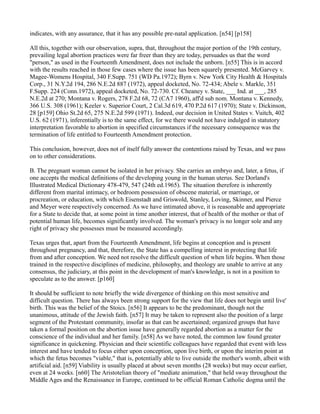indicates, with any assurance, that it has any possible pre-natal application. [n54] [p158]
All this, together with our observation, supra, that, throughout the major portion of the 19th century,
prevailing legal abortion practices were far freer than they are today, persuades us that the word
"person," as used in the Fourteenth Amendment, does not include the unborn. [n55] This is in accord
with the results reached in those few cases where the issue has been squarely presented. McGarvey v.
Magee-Womens Hospital, 340 F.Supp. 751 (WD Pa.1972); Byrn v. New York City Health & Hospitals
Corp., 31 N.Y.2d 194, 286 N.E.2d 887 (1972), appeal docketed, No. 72-434; Abele v. Markle, 351
F.Supp. 224 (Conn.1972), appeal docketed, No. 72-730. Cf. Cheaney v. State, ___ Ind. at ___, 285
N.E.2d at 270; Montana v. Rogers, 278 F.2d 68, 72 (CA7 1960), aff'd sub nom. Montana v. Kennedy,
366 U.S. 308 (1961); Keeler v. Superior Court, 2 Cal.3d 619, 470 P.2d 617 (1970); State v. Dickinson,
28 [p159] Ohio St.2d 65, 275 N.E.2d 599 (1971). Indeed, our decision in United States v. Vuitch, 402
U.S. 62 (1971), inferentially is to the same effect, for we there would not have indulged in statutory
interpretation favorable to abortion in specified circumstances if the necessary consequence was the
termination of life entitled to Fourteenth Amendment protection.
This conclusion, however, does not of itself fully answer the contentions raised by Texas, and we pass
on to other considerations.
B. The pregnant woman cannot be isolated in her privacy. She carries an embryo and, later, a fetus, if
one accepts the medical definitions of the developing young in the human uterus. See Dorland's
Illustrated Medical Dictionary 478-479, 547 (24th ed.1965). The situation therefore is inherently
different from marital intimacy, or bedroom possession of obscene material, or marriage, or
procreation, or education, with which Eisenstadt and Griswold, Stanley, Loving, Skinner, and Pierce
and Meyer were respectively concerned. As we have intimated above, it is reasonable and appropriate
for a State to decide that, at some point in time another interest, that of health of the mother or that of
potential human life, becomes significantly involved. The woman's privacy is no longer sole and any
right of privacy she possesses must be measured accordingly.
Texas urges that, apart from the Fourteenth Amendment, life begins at conception and is present
throughout pregnancy, and that, therefore, the State has a compelling interest in protecting that life
from and after conception. We need not resolve the difficult question of when life begins. When those
trained in the respective disciplines of medicine, philosophy, and theology are unable to arrive at any
consensus, the judiciary, at this point in the development of man's knowledge, is not in a position to
speculate as to the answer. [p160]
It should be sufficient to note briefly the wide divergence of thinking on this most sensitive and
difficult question. There has always been strong support for the view that life does not begin until live'
birth. This was the belief of the Stoics. [n56] It appears to be the predominant, though not the
unanimous, attitude of the Jewish faith. [n57] It may be taken to represent also the position of a large
segment of the Protestant community, insofar as that can be ascertained; organized groups that have
taken a formal position on the abortion issue have generally regarded abortion as a matter for the
conscience of the individual and her family. [n58] As we have noted, the common law found greater
significance in quickening. Physician and their scientific colleagues have regarded that event with less
interest and have tended to focus either upon conception, upon live birth, or upon the interim point at
which the fetus becomes "viable," that is, potentially able to live outside the mother's womb, albeit with
artificial aid. [n59] Viability is usually placed at about seven months (28 weeks) but may occur earlier,
even at 24 weeks. [n60] The Aristotelian theory of "mediate animation," that held sway throughout the
Middle Ages and the Renaissance in Europe, continued to be official Roman Catholic dogma until the

 