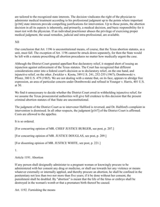 are tailored to the recognized state interests. The decision vindicates the right of the physician to
administer medical treatment according to his professional judgment up to the points where important
[p166] state interests provide compelling justifications for intervention. Up to those points, the abortion
decision in all its aspects is inherently, and primarily, a medical decision, and basic responsibility for it
must rest with the physician. If an individual practitioner abuses the privilege of exercising proper
medical judgment, the usual remedies, judicial and intra-professional, are available.
XII
Our conclusion that Art. 1196 is unconstitutional means, of course, that the Texas abortion statutes, as a
unit, must fall. The exception of Art. 1196 cannot be struck down separately, for then the State would
be left with a statute proscribing all abortion procedures no matter how medically urgent the case.
Although the District Court granted appellant Roe declaratory relief, it stopped short of issuing an
injunction against enforcement of the Texas statutes. The Court has recognized that different
considerations enter into a federal court's decision as to declaratory relief, on the one hand, and
injunctive relief, on the other. Zwickler v. Koota, 389 U.S. 241, 252-255 (1967); Dombrowski v.
Pfister, 380 U.S. 479 (1965). We are not dealing with a statute that, on its face, appears to abridge free
expression, an area of particular concern under Dombrowski and refined in Younger v. Harris, 401 U.S.
at 50.
We find it unnecessary to decide whether the District Court erred in withholding injunctive relief, for
we assume the Texas prosecutorial authorities will give full credence to this decision that the present
criminal abortion statutes of that State are unconstitutional.
The judgment of the District Court as to intervenor Hallford is reversed, and Dr. Hallford's complaint in
intervention is dismissed. In all other respects, the judgment [p167] of the District Court is affirmed.
Costs are allowed to the appellee.
It is so ordered.
[For concurring opinion of MR. CHIEF JUSTICE BURGER, see post, p. 207.]
[For concurring opinion of MR. JUSTICE DOUGLAS, see post, p. 209.]
[For dissenting opinion of MR. JUSTICE WHITE, see post, p. 221.]
1.
Article 1191. Abortion
If any person shall designedly administer to a pregnant woman or knowingly procure to be
administered with her consent any drug or medicine, or shall use towards her any violence or means
whatever externally or internally applied, and thereby procure an abortion, he shall be confined in the
penitentiary not less than two nor more than five years; if it be done without her consent, the
punishment shall be doubled. By "abortion" is meant that the life of the fetus or embryo shall be
destroyed in the woman's womb or that a premature birth thereof be caused.
Art. 1192. Furnishing the means

 