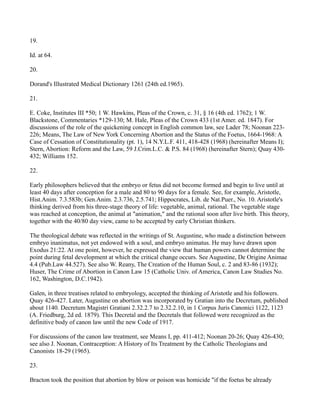 19.
Id. at 64.
20.
Dorand's Illustrated Medical Dictionary 1261 (24th ed.1965).
21.
E. Coke, Institutes III *50; 1 W. Hawkins, Pleas of the Crown, c. 31, § 16 (4th ed. 1762); 1 W.
Blackstone, Commentaries *129-130; M. Hale, Pleas of the Crown 433 (1st Amer. ed. 1847). For
discussions of the role of the quickening concept in English common law, see Lader 78; Noonan 223226; Means, The Law of New York Concerning Abortion and the Status of the Foetus, 1664-1968: A
Case of Cessation of Constitutionality (pt. 1), 14 N.Y.L.F. 411, 418-428 (1968) (hereinafter Means I);
Stern, Abortion: Reform and the Law, 59 J.Crim.L.C. & P.S. 84 (1968) (hereinafter Stern); Quay 430432; Williams 152.
22.
Early philosophers believed that the embryo or fetus did not become formed and begin to live until at
least 40 days after conception for a male and 80 to 90 days for a female. See, for example, Aristotle,
Hist.Anim. 7.3.583b; Gen.Anim. 2.3.736, 2.5.741; Hippocrates, Lib. de Nat.Puer., No. 10. Aristotle's
thinking derived from his three-stage theory of life: vegetable, animal, rational. The vegetable stage
was reached at conception, the animal at "animation," and the rational soon after live birth. This theory,
together with the 40/80 day view, came to be accepted by early Christian thinkers.
The theological debate was reflected in the writings of St. Augustine, who made a distinction between
embryo inanimatus, not yet endowed with a soul, and embryo animatus. He may have drawn upon
Exodus 21:22. At one point, however, he expressed the view that human powers cannot determine the
point during fetal development at which the critical change occurs. See Augustine, De Origine Animae
4.4 (Pub.Law 44.527). See also W. Reany, The Creation of the Human Soul, c. 2 and 83-86 (1932);
Huser, The Crime of Abortion in Canon Law 15 (Catholic Univ. of America, Canon Law Studies No.
162, Washington, D.C.1942).
Galen, in three treatises related to embryology, accepted the thinking of Aristotle and his followers.
Quay 426-427. Later, Augustine on abortion was incorporated by Gratian into the Decretum, published
about 1140. Decretum Magistri Gratiani 2.32.2.7 to 2.32.2.10, in 1 Corpus Juris Canonici 1122, 1123
(A. Friedburg, 2d ed. 1879). This Decretal and the Decretals that followed were recognized as the
definitive body of canon law until the new Code of 1917.
For discussions of the canon law treatment, see Means I, pp. 411-412; Noonan 20-26; Quay 426-430;
see also J. Noonan, Contraception: A History of Its Treatment by the Catholic Theologians and
Canonists 18-29 (1965).
23.
Bracton took the position that abortion by blow or poison was homicide "if the foetus be already

 