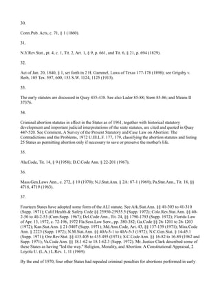 30.
Conn.Pub. Acts, c. 71, § 1 (1860).
31.
N.Y.Rev.Stat., pt. 4, c. 1, Tit. 2, Art. 1, § 9, p. 661, and Tit. 6, § 21, p. 694 (1829).
32.
Act of Jan. 20, 1840, § 1, set forth in 2 H. Gammel, Laws of Texas 177-178 (1898); see Grigsby v.
Reib, 105 Tex. 597, 600, 153 S.W. 1124, 1125 (1913).
33.
The early statutes are discussed in Quay 435-438. See also Lader 85-88; Stern 85-86; and Means II
37376.
34.
Criminal abortion statutes in effect in the States as of 1961, together with historical statutory
development and important judicial interpretations of the state statutes, are cited and quoted in Quay
447-520. See Comment, A Survey of the Present Statutory and Case Law on Abortion: The
Contradictions and the Problems, 1972 U.Ill.L.F. 177, 179, classifying the abortion statutes and listing
25 States as permitting abortion only if necessary to save or preserve the mother's life.
35.
Ala.Code, Tit. 14, § 9 (1958); D.C.Code Ann. § 22-201 (1967).
36.
Mass.Gen.Laws Ann., c. 272, § 19 (1970); N.J.Stat.Ann. § 2A: 87-1 (1969); Pa.Stat.Ann., Tit. 18, §§
4718, 4719 (1963).
37.
Fourteen States have adopted some form of the ALI statute. See Ark.Stat.Ann. §§ 41-303 to 41-310
(Supp. 1971); Calif.Health & Safety Code §§ 25950-25955.5 (Supp. 1972); Colo.Rev.Stat.Ann. §§ 402-50 to 40-2-53 (Cum.Supp. 1967); Del.Code Ann., Tit. 24, §§ 1790-1793 (Supp. 1972); Florida Law
of Apr. 13, 1972, c. 72-196, 1972 Fla.Sess.Law Serv., pp. 380-382; Ga.Code §§ 26-1201 to 26-1203
(1972); Kan.Stat.Ann. § 21-3407 (Supp. 1971); Md.Ann.Code, Art. 43, §§ 137-139 (1971); Miss.Code
Ann. § 2223 (Supp. 1972); N.M.Stat.Ann. §§ 40A-5-1 to 40A-5-3 (1972); N.C.Gen.Stat. § 14-45.1
(Supp. 1971); Ore.Rev.Stat. §§ 435.405 to 435.495 (1971); S.C.Code Ann. §§ 16-82 to 16-89 (1962 and
Supp. 1971); Va.Code Ann. §§ 18.1-62 to 18.1-62.3 (Supp. 1972). Mr. Justice Clark described some of
these States as having "led the way." Religion, Morality, and Abortion: A Constitutional Appraisal, 2
Loyola U. (L.A.) L.Rev. 1, 11 (1969).
By the end of 1970, four other States had repealed criminal penalties for abortions performed in early

 