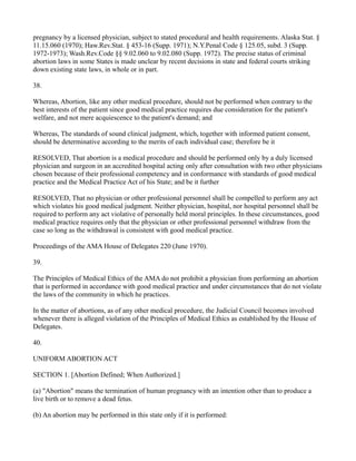 pregnancy by a licensed physician, subject to stated procedural and health requirements. Alaska Stat. §
11.15.060 (1970); Haw.Rev.Stat. § 453-16 (Supp. 1971); N.Y.Penal Code § 125.05, subd. 3 (Supp.
1972-1973); Wash.Rev.Code §§ 9.02.060 to 9.02.080 (Supp. 1972). The precise status of criminal
abortion laws in some States is made unclear by recent decisions in state and federal courts striking
down existing state laws, in whole or in part.
38.
Whereas, Abortion, like any other medical procedure, should not be performed when contrary to the
best interests of the patient since good medical practice requires due consideration for the patient's
welfare, and not mere acquiescence to the patient's demand; and
Whereas, The standards of sound clinical judgment, which, together with informed patient consent,
should be determinative according to the merits of each individual case; therefore be it
RESOLVED, That abortion is a medical procedure and should be performed only by a duly licensed
physician and surgeon in an accredited hospital acting only after consultation with two other physicians
chosen because of their professional competency and in conformance with standards of good medical
practice and the Medical Practice Act of his State; and be it further
RESOLVED, That no physician or other professional personnel shall be compelled to perform any act
which violates his good medical judgment. Neither physician, hospital, nor hospital personnel shall be
required to perform any act violative of personally held moral principles. In these circumstances, good
medical practice requires only that the physician or other professional personnel withdraw from the
case so long as the withdrawal is consistent with good medical practice.
Proceedings of the AMA House of Delegates 220 (June 1970).
39.
The Principles of Medical Ethics of the AMA do not prohibit a physician from performing an abortion
that is performed in accordance with good medical practice and under circumstances that do not violate
the laws of the community in which he practices.
In the matter of abortions, as of any other medical procedure, the Judicial Council becomes involved
whenever there is alleged violation of the Principles of Medical Ethics as established by the House of
Delegates.
40.
UNIFORM ABORTION ACT
SECTION 1. [Abortion Defined; When Authorized.]
(a) "Abortion" means the termination of human pregnancy with an intention other than to produce a
live birth or to remove a dead fetus.
(b) An abortion may be performed in this state only if it is performed:

 