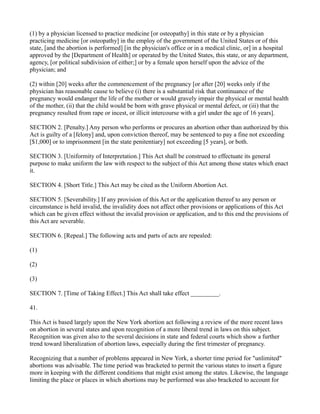 (1) by a physician licensed to practice medicine [or osteopathy] in this state or by a physician
practicing medicine [or osteopathy] in the employ of the government of the United States or of this
state, [and the abortion is performed] [in the physician's office or in a medical clinic, or] in a hospital
approved by the [Department of Health] or operated by the United States, this state, or any department,
agency, [or political subdivision of either;] or by a female upon herself upon the advice of the
physician; and
(2) within [20] weeks after the commencement of the pregnancy [or after [20] weeks only if the
physician has reasonable cause to believe (i) there is a substantial risk that continuance of the
pregnancy would endanger the life of the mother or would gravely impair the physical or mental health
of the mother, (ii) that the child would be born with grave physical or mental defect, or (iii) that the
pregnancy resulted from rape or incest, or illicit intercourse with a girl under the age of 16 years].
SECTION 2. [Penalty.] Any person who performs or procures an abortion other than authorized by this
Act is guilty of a [felony] and, upon conviction thereof, may be sentenced to pay a fine not exceeding
[$1,000] or to imprisonment [in the state penitentiary] not exceeding [5 years], or both.
SECTION 3. [Uniformity of Interpretation.] This Act shall be construed to effectuate its general
purpose to make uniform the law with respect to the subject of this Act among those states which enact
it.
SECTION 4. [Short Title.] This Act may be cited as the Uniform Abortion Act.
SECTION 5. [Severability.] If any provision of this Act or the application thereof to any person or
circumstance is held invalid, the invalidity does not affect other provisions or applications of this Act
which can be given effect without the invalid provision or application, and to this end the provisions of
this Act are severable.
SECTION 6. [Repeal.] The following acts and parts of acts are repealed:
(1)
(2)
(3)
SECTION 7. [Time of Taking Effect.] This Act shall take effect _________.
41.
This Act is based largely upon the New York abortion act following a review of the more recent laws
on abortion in several states and upon recognition of a more liberal trend in laws on this subject.
Recognition was given also to the several decisions in state and federal courts which show a further
trend toward liberalization of abortion laws, especially during the first trimester of pregnancy.
Recognizing that a number of problems appeared in New York, a shorter time period for "unlimited"
abortions was advisable. The time period was bracketed to permit the various states to insert a figure
more in keeping with the different conditions that might exist among the states. Likewise, the language
limiting the place or places in which abortions may be performed was also bracketed to account for

 