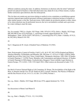 different conditions among the states. In addition, limitations on abortions after the initial "unlimited"
period were placed in brackets so that individual states may adopt all or any of these reasons, or place
further restrictions upon abortions after the initial period.
This Act does not contain any provision relating to medical review committees or prohibitions against
sanctions imposed upon medical personnel refusing to participate in abortions because of religious or
other similar reasons, or the like. Such provisions, while related, do not directly pertain to when, where,
or by whom abortions may be performed; however, the Act is not drafted to exclude such a provision
by a state wishing to enact the same.
42.
See, for example, YWCA v. Kugler, 342 F.Supp. 1048, 1074 (N.J.1972); Abele v. Markle, 342 F.Supp.
800, 805-806 (Conn.1972) (Newman, J., concurring in result), appeal docketed, No. 72-56;
Walsingham v. State, 250 So.2d 857, 863 (Ervin, J., concurring) (Fla.1971); State v. Gedicke, 43 N.J.L.
86, 90 (1881); Means II 381-382.
43.
See C. Haagensen & W. Lloyd, A Hundred Years of Medicine 19 (1943).
44.
Potts, Postconceptive Control of Fertility, 8 Int'l J. of G. & O. 957, 967 (1970) (England and Wales);
Abortion Mortality, 20 Morbidity and Mortality 208, 209 (June 12, 1971) (U.S. Dept. of HEW, Public
Health Service) (New York City); Tietze, United States: Therapeutic Abortions, 1963-1968, 59 Studies
in Family Planning 5, 7 (1970); Tietze, Mortality with Contraception and Induced Abortion, 45 Studies
in Family Planning 6 (1969) (Japan, Czechoslovakia, Hungary); Tietze Lehfeldt, Legal Abortion in
Eastern Europe, 175 J.A.M.A. 1149, 1152 (April 1961). Other sources are discussed in Lader 17-23.
45.
See Brief of Amicus National Right to Life Committee; R. Drinan, The Inviolability of the Right to Be
Born, in Abortion and the Law 107 (D. Smith ed.1967); Louisell, Abortion, The Practice of Medicine
and the Due Process of Law, 16 U.C.L.A.L.Rev. 233 (1969); Noonan 1.
46.
See, e.g., Abele v. Markle, 342 F.Supp. 800 (Conn.1972), appeal docketed, No. 72-56.
47.
See discussions in Means I and Means II.
48.
See, e.g., State v. Murphy, 27 N.J.L. 112, 114 (1858).
49.

 