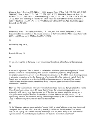 Watson v. State, 9 Tex.App. 237, 244-245 (1880); Moore v. State, 37 Tex. Cr.R. 552, 561, 40 S.W. 287,
290 (1897); Shaw v. State, 73 Tex.Cr.R. 337, 339, 165 S.W. 930, 931 (1914); Fondren v. State, 74
Tex.Cr.R. 552, 557, 169 S.W. 411, 414 (1914); Gray v. State, 77 Tex.Cr.R. 221, 229, 178 S.W. 337, 341
(1915). There is no immunity in Texas for the father who is not married to the mother. Hammett v.
State, 84 Tex.Cr.R. 635, 209 S.W. 661 (1919); Thompson v. State (Ct.Crim.App. Tex.1971), appeal
docketed, No. 71-1200.
50.
See Smith v. State, 33 Me. at 55; In re Vince, 2 N.J. 443, 450, 67 A.2d 141, 144 (1949). A short
discussion of the modern law on this issue is contained in the Comment to the ALI's Model Penal Code
§ 207.11, at 158 and nn. 35-37 (Tent.Draft No. 9, 1959).
51.
Tr. of Oral Rearg. 20-21.
52.
Tr. of Oral Rearg. 24.
53.
We are not aware that in the taking of any census under this clause, a fetus has ever been counted.
54.
When Texas urges that a fetus is entitled to Fourteenth Amendment protection as a person, it faces a
dilemma. Neither in Texas nor in any other State are all abortions prohibited. Despite broad
proscription, an exception always exists. The exception contained in Art. 1196, for an abortion procured
or attempted by medical advice for the purpose of saving the life of the mother, is typical. But if the
fetus is a person who is not to be deprived of life without due process of law, and if the mother's
condition is the sole determinant, does not the Texas exception appear to be out of line with the
Amendment's command?
There are other inconsistencies between Fourteenth Amendment status and the typical abortion statute.
It has already been pointed out, n. 49, supra, that, in Texas, the woman is not a principal or an
accomplice with respect to an abortion upon her. If the fetus is a person, why is the woman not a
principal or an accomplice? Further, the penalty for criminal abortion specified by Art. 1195 is
significantly less than the maximum penalty for murder prescribed by Art. 1257 of the Texas Penal
Code. If the fetus is a person, may the penalties be different?
55.
Cf. the Wisconsin abortion statute, defining "unborn child" to mean "a human being from the time of
conception until it is born alive," Wis.Stat. § 940.04(6) (1969), and the new Connecticut statute,
Pub.Act No. 1 (May 1972 special session), declaring it to be the public policy of the State and the
legislative intent "to protect and preserve human life from the moment of conception."

 