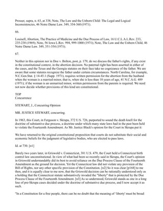 Prosser, supra, n. 63, at 338; Note, The Law and the Unborn Child: The Legal and Logical
Inconsistencies, 46 Notre Dame Law. 349, 354-360 (1971).
66.
Louisell, Abortion, The Practice of Medicine and the Due Process of Law, 16 U.C.L.A.L.Rev. 233,
235-238 (1969); Note, 56 Iowa L.Rev. 994, 999-1000 (1971); Note, The Law and the Unborn Child, 46
Notre Dame Law. 349, 351-354 (1971).
67.
Neither in this opinion nor in Doe v. Bolton, post, p. 179, do we discuss the father's rights, if any exist
in the constitutional context, in the abortion decision. No paternal right has been asserted in either of
the cases, and the Texas and the Georgia statutes on their face take no cognizance of the father. We are
aware that some statutes recognize the father under certain circumstances. North Carolina, for example,
N.C.Gen.Stat. § 14-45.1 (Supp. 1971), requires written permission for the abortion from the husband
when the woman is a married minor, that is, when she is less than 18 years of age, 41 N.C.A.G. 489
(1971); if the woman is an unmarried minor, written permission from the parents is required. We need
not now decide whether provisions of this kind are constitutional.
TOP
Concurrence
STEWART, J., Concurring Opinion
MR. JUSTICE STEWART, concurring.
In 1963, this Court, in Ferguson v. Skrupa, 372 U.S. 726, purported to sound the death knell for the
doctrine of substantive due process, a doctrine under which many state laws had in the past been held
to violate the Fourteenth Amendment. As Mr. Justice Black's opinion for the Court in Skrupa put it:
We have returned to the original constitutional proposition that courts do not substitute their social and
economic beliefs for the judgment of legislative bodies, who are elected to pass laws.
Id. at 730. [n1]
Barely two years later, in Griswold v. Connecticut, 381 U.S. 479, the Court held a Connecticut birth
control law unconstitutional. In view of what had been so recently said in Skrupa, the Court's opinion
in Griswold understandably did its best to avoid reliance on the Due Process Clause of the Fourteenth
Amendment as the ground for decision. Yet the Connecticut law did not violate any provision of the
Bill of Rights, nor any other specific provision of the Constitution. [n2] So it was clear [p168] to me
then, and it is equally clear to me now, that the Griswold decision can be rationally understood only as
a holding that the Connecticut statute substantively invaded the "liberty" that is protected by the Due
Process Clause of the Fourteenth Amendment. [n3] As so understood, Griswold stands as one in a long
line of pre-Skrupa cases decided under the doctrine of substantive due process, and I now accept it as
such.
"In a Constitution for a free people, there can be no doubt that the meaning of ‘liberty' must be broad

 