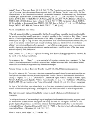 indeed." Board of Regents v. Roth, 408 U.S. 564, 572. The Constitution nowhere mentions a specific
right of personal choice in matters of marriage and family life, but the "liberty" protected by the Due
Process Clause of the Fourteenth Amendment covers more than those freedoms explicitly named in the
Bill of Rights. See Schware v. Board of Bar Examiners, 353 U.S. 232, 238-239; Pierce v. Society of
Sisters, 268 U.S. 510, 534-535; Meyer v. Nebraska, 262 U.S. 390, 399-400. Cf. Shapiro v. Thompson,
394 U.S. 618, 629-630; United States v. Guest, 383 U.S. 745, 757-758; Carrington v. Rash, 380 U.S.
89, 96; Aptheker v. Secretary of State, 378 U.S. 500, 505; Kent v. Dulles, 357 U.S. 116, 127; Bolling v.
Sharpe, 347 U.S. 497, 499-500; Truax v. Raich, 239 U.S. 33, 41. [p169]
As Mr. Justice Harlan once wrote:
[T]he full scope of the liberty guaranteed by the Due Process Clause cannot be found in or limited by
the precise terms of the specific guarantees elsewhere provided in the Constitution. This "liberty" is not
a series of isolated points pricked out in terms of the taking of property; the freedom of speech, press,
and religion; the right to keep and bear arms; the freedom from unreasonable searches and seizures; and
so on. It is a rational continuum which, broadly speaking, includes a freedom from all substantial
arbitrary impositions and purposeless restraints . . . and which also recognizes, what a reasonable and
sensitive judgment must, that certain interests require particularly careful scrutiny of the state needs
asserted to justify their abridgment.
Poe v. Ullman, 367 U.S. 497, 543 (opinion dissenting from dismissal of appeal) (citations omitted). In
the words of Mr. Justice Frankfurter,
Great concepts like . . . "liberty" . . . were purposely left to gather meaning from experience. For they
relate to the whole domain of social and economic fact, and the statesmen who founded this Nation
knew too well that only a stagnant society remains unchanged.
National Mutual Ins. Co. v. Tidewater Transfer Co., 337 U.S. 582, 646 (dissenting opinion).
Several decisions of this Court make clear that freedom of personal choice in matters of marriage and
family life is one of the liberties protected by the Due Process Clause of the Fourteenth Amendment.
Loving v. Virginia, 388 U.S. 1, 12; Griswold v. Connecticut, supra; Pierce v. Society of Sisters, supra;
Meyer v. Nebraska, supra. See also Prince v. Massachusetts, 321 U.S. 158, 166; Skinner v. Oklahoma,
316 U.S. 535, 541. As recently as last Term, in Eisenstadt v. Baird, 405 U.S. 438, 453, we recognized
the right of the individual, married or single, to be free from unwarranted governmental intrusion into
matters so fundamentally affecting a person [p170] as the decision whether to bear or beget a child.
That right necessarily includes the right of a woman to decide whether or not to terminate her
pregnancy.
Certainly the interests of a woman in giving of her physical and emotional self during pregnancy and
the interests that will be affected throughout her life by the birth and raising of a child are of a far
greater degree of significance and personal intimacy than the right to send a child to private school
protected in Pierce v. Society of Sisters, 268 U.S. 510 (1925), or the right to teach a foreign language
protected in Meyer v. Nebraska, 262 U.S. 390 (1923).
Abele v. Markle, 351 F.Supp. 224, 227 (Conn.1972).

 