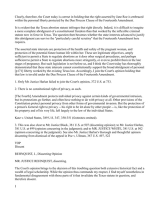 Clearly, therefore, the Court today is correct in holding that the right asserted by Jane Roe is embraced
within the personal liberty protected by the Due Process Clause of the Fourteenth Amendment.
It is evident that the Texas abortion statute infringes that right directly. Indeed, it is difficult to imagine
a more complete abridgment of a constitutional freedom than that worked by the inflexible criminal
statute now in force in Texas. The question then becomes whether the state interests advanced to justify
this abridgment can survive the "particularly careful scrutiny" that the Fourteenth Amendment here
requires.
The asserted state interests are protection of the health and safety of the pregnant woman, and
protection of the potential future human life within her. These are legitimate objectives, amply
sufficient to permit a State to regulate abortions as it does other surgical procedures, and perhaps
sufficient to permit a State to regulate abortions more stringently, or even to prohibit them in the late
stages of pregnancy. But such legislation is not before us, and I think the Court today has thoroughly
demonstrated that these state interests cannot constitutionally support the broad abridgment of personal
[p171] liberty worked by the existing Texas law. Accordingly, I join the Court's opinion holding that
that law is invalid under the Due Process Clause of the Fourteenth Amendment.
1. Only Mr. Justice Harlan failed to join the Court's opinion, 372 U.S. at 733.
2. There is no constitutional right of privacy, as such.
[The Fourth] Amendment protects individual privacy against certain kinds of governmental intrusion,
but its protections go further, and often have nothing to do with privacy at all. Other provisions of the
Constitution protect personal privacy from other forms of governmental invasion. But the protection of
a person's General right to privacy -- his right to be let alone by other people -- is, like the protection of
his property and of his very life, left largely to the law of the individual States.
Katz v. United States, 389 U.S. 347, 350-351 (footnotes omitted).
3. This was also clear to Mr. Justice Black, 381 U.S. at 507 (dissenting opinion); to Mr. Justice Harlan,
381 U.S. at 499 (opinion concurring in the judgment); and to MR. JUSTICE WHITE, 381 U.S. at 502
(opinion concurring in the judgment). See also Mr. Justice Harlan's thorough and thoughtful opinion
dissenting from dismissal of the appeal in Poe v. Ullman, 367 U.S. 497, 522
TOP
Dissent
REHNQUIST, J., Dissenting Opinion
MR. JUSTICE REHNQUIST, dissenting.
The Court's opinion brings to the decision of this troubling question both extensive historical fact and a
wealth of legal scholarship. While the opinion thus commands my respect, I find myself nonetheless in
fundamental disagreement with those parts of it that invalidate the Texas statute in question, and
therefore dissent.
I

 