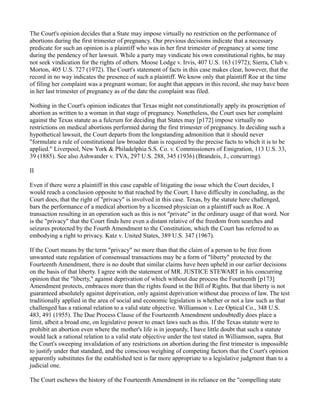 The Court's opinion decides that a State may impose virtually no restriction on the performance of
abortions during the first trimester of pregnancy. Our previous decisions indicate that a necessary
predicate for such an opinion is a plaintiff who was in her first trimester of pregnancy at some time
during the pendency of her lawsuit. While a party may vindicate his own constitutional rights, he may
not seek vindication for the rights of others. Moose Lodge v. Irvis, 407 U.S. 163 (1972); Sierra, Club v.
Morton, 405 U.S. 727 (1972). The Court's statement of facts in this case makes clear, however, that the
record in no way indicates the presence of such a plaintiff. We know only that plaintiff Roe at the time
of filing her complaint was a pregnant woman; for aught that appears in this record, she may have been
in her last trimester of pregnancy as of the date the complaint was filed.
Nothing in the Court's opinion indicates that Texas might not constitutionally apply its proscription of
abortion as written to a woman in that stage of pregnancy. Nonetheless, the Court uses her complaint
against the Texas statute as a fulcrum for deciding that States may [p172] impose virtually no
restrictions on medical abortions performed during the first trimester of pregnancy. In deciding such a
hypothetical lawsuit, the Court departs from the longstanding admonition that it should never
"formulate a rule of constitutional law broader than is required by the precise facts to which it is to be
applied." Liverpool, New York & Philadelphia S.S. Co. v. Commissioners of Emigration, 113 U.S. 33,
39 (1885). See also Ashwander v. TVA, 297 U.S. 288, 345 (1936) (Brandeis, J., concurring).
II
Even if there were a plaintiff in this case capable of litigating the issue which the Court decides, I
would reach a conclusion opposite to that reached by the Court. I have difficulty in concluding, as the
Court does, that the right of "privacy" is involved in this case. Texas, by the statute here challenged,
bars the performance of a medical abortion by a licensed physician on a plaintiff such as Roe. A
transaction resulting in an operation such as this is not "private" in the ordinary usage of that word. Nor
is the "privacy" that the Court finds here even a distant relative of the freedom from searches and
seizures protected by the Fourth Amendment to the Constitution, which the Court has referred to as
embodying a right to privacy. Katz v. United States, 389 U.S. 347 (1967).
If the Court means by the term "privacy" no more than that the claim of a person to be free from
unwanted state regulation of consensual transactions may be a form of "liberty" protected by the
Fourteenth Amendment, there is no doubt that similar claims have been upheld in our earlier decisions
on the basis of that liberty. I agree with the statement of MR. JUSTICE STEWART in his concurring
opinion that the "liberty," against deprivation of which without due process the Fourteenth [p173]
Amendment protects, embraces more than the rights found in the Bill of Rights. But that liberty is not
guaranteed absolutely against deprivation, only against deprivation without due process of law. The test
traditionally applied in the area of social and economic legislation is whether or not a law such as that
challenged has a rational relation to a valid state objective. Williamson v. Lee Optical Co., 348 U.S.
483, 491 (1955). The Due Process Clause of the Fourteenth Amendment undoubtedly does place a
limit, albeit a broad one, on legislative power to enact laws such as this. If the Texas statute were to
prohibit an abortion even where the mother's life is in jeopardy, I have little doubt that such a statute
would lack a rational relation to a valid state objective under the test stated in Williamson, supra. But
the Court's sweeping invalidation of any restrictions on abortion during the first trimester is impossible
to justify under that standard, and the conscious weighing of competing factors that the Court's opinion
apparently substitutes for the established test is far more appropriate to a legislative judgment than to a
judicial one.
The Court eschews the history of the Fourteenth Amendment in its reliance on the "compelling state

 