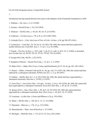 For all of the foregoing reasons, I respectfully dissent.
1.
Jurisdictions having enacted abortion laws prior to the adoption of the Fourteenth Amendment in 1868:
1. Alabama -- Ala. Acts, c. 6, § 2 (1840).
2. Arizona -- Howell Code, c. 10, § 45 (1865).
3. Arkansas -- Ark.Rev.Stat., c. 44, div. III, Art. II, § 6 (1838).
4. California -- Cal.Sess.Laws, c. 99, § 45, p. 233 (1849-1850).
5. Colorado (Terr.) -- Colo. Gen.Laws of Terr. of Colo. 1st Sess., § 42, pp 296-297 (1861).
6. Connecticut -- Conn.Stat., Tit. 20, §§ 14, 16 (1821). By 1868, this statute had been replaced by
another abortion law. Conn.Pub. Acts, c. 71, §§ 1, 2, p. 65 (1860).
7. Florida -- Fla.Acts 1st Sess., c. 1637, subc. 3, §§ 10, 11, subc. 8, §§ 9, 10, 11 (1868), as amended,
now Fla.Stat.Ann. §§ 782.09, 782.10, 797.01, 797.02, 782.16 (1965).
8. Georgia Pen.Code, 4th Div., § 20 (1833).
9. Kingdom of Hawaii -- Hawaii Pen.Code, c. 12, §§ 1, 2, 3 (1850).
10. Idaho (Terr.) -- Idaho (Terr.) Laws, Crimes and Punishments §§ 33, 34, 42, pp. 441, 443 (1863).
11. Illinois -- Ill.Rev. Criminal Code §§ 40, 41, 46, pp. 130, 131 (1827). By 1868, this statute had been
replaced by a subsequent enactment. Ill.Pub.Laws §§ 1, 2, 3, p. 89 (1867).
12. Indiana -- Ind.Rev.Stat. §§ 1, 3, p. 224 (1838). By 1868, this statute had been superseded by a
subsequent enactment. Ind.Laws, c. L410I, § 2 (1859).
13. Iowa (Terr.) -- Iowa (Terr.) Stat., 1st Legis., 1st Sess., § 18, p. 145 (1838). By 1868, this statute had
been superseded by a subsequent enactment. Iowa (Terr.) Rev.Stat., c. 49, §§ 10, 13 (1843).
14. Kansas (Terr.) -- Kan. (Terr.) Stat., c. 48, §§ 9, 10, 39 (1855). By 1868, this statute had been
superseded by a subsequent enactment. Kan. (Terr.) Laws, c. 28, §§ 9, 10, 37 (1859).
15. Louisiana -- La.Rev.Stat., Crimes and Offenses § 24, p. 138 (1856).
16. Maine -- Me.Rev.Stat., c. 160, §§ 11, 12, 13, 14 (1840).
17. Maryland -- Md.Laws, c. 179, § 2, p. 315 (1868).
18. Massachusetts -- Mass. Acts & Resolves, c. 27 (1845).
19. Michigan -- Mich.Rev.Stat., c. 153, §§ 32, 33, 34, p. 662 (1846).

 