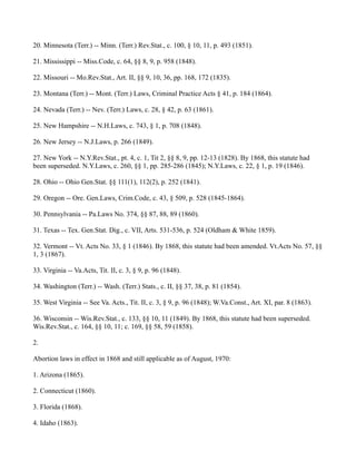 20. Minnesota (Terr.) -- Minn. (Terr.) Rev.Stat., c. 100, § 10, 11, p. 493 (1851).
21. Mississippi -- Miss.Code, c. 64, §§ 8, 9, p. 958 (1848).
22. Missouri -- Mo.Rev.Stat., Art. II, §§ 9, 10, 36, pp. 168, 172 (1835).
23. Montana (Terr.) -- Mont. (Terr.) Laws, Criminal Practice Acts § 41, p. 184 (1864).
24. Nevada (Terr.) -- Nev. (Terr.) Laws, c. 28, § 42, p. 63 (1861).
25. New Hampshire -- N.H.Laws, c. 743, § 1, p. 708 (1848).
26. New Jersey -- N.J.Laws, p. 266 (1849).
27. New York -- N.Y.Rev.Stat., pt. 4, c. 1, Tit 2, §§ 8, 9, pp. 12-13 (1828). By 1868, this statute had
been superseded. N.Y.Laws, c. 260, §§ 1, pp. 285-286 (1845); N.Y.Laws, c. 22, § 1, p. 19 (1846).
28. Ohio -- Ohio Gen.Stat. §§ 111(1), 112(2), p. 252 (1841).
29. Oregon -- Ore. Gen.Laws, Crim.Code, c. 43, § 509, p. 528 (1845-1864).
30. Pennsylvania -- Pa.Laws No. 374, §§ 87, 88, 89 (1860).
31. Texas -- Tex. Gen.Stat. Dig., c. VII, Arts. 531-536, p. 524 (Oldham & White 1859).
32. Vermont -- Vt. Acts No. 33, § 1 (1846). By 1868, this statute had been amended. Vt.Acts No. 57, §§
1, 3 (1867).
33. Virginia -- Va.Acts, Tit. II, c. 3, § 9, p. 96 (1848).
34. Washington (Terr.) -- Wash. (Terr.) Stats., c. II, §§ 37, 38, p. 81 (1854).
35. West Virginia -- See Va. Acts., Tit. II, c. 3, § 9, p. 96 (1848); W.Va.Const., Art. XI, par. 8 (1863).
36. Wisconsin -- Wis.Rev.Stat., c. 133, §§ 10, 11 (1849). By 1868, this statute had been superseded.
Wis.Rev.Stat., c. 164, §§ 10, 11; c. 169, §§ 58, 59 (1858).
2.
Abortion laws in effect in 1868 and still applicable as of August, 1970:
1. Arizona (1865).
2. Connecticut (1860).
3. Florida (1868).
4. Idaho (1863).

 