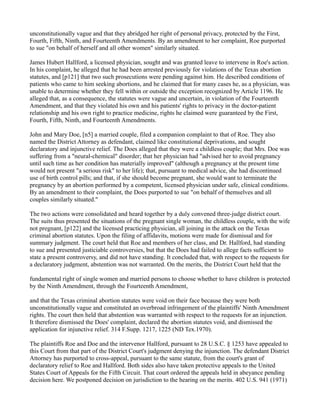 unconstitutionally vague and that they abridged her right of personal privacy, protected by the First,
Fourth, Fifth, Ninth, and Fourteenth Amendments. By an amendment to her complaint, Roe purported
to sue "on behalf of herself and all other women" similarly situated.
James Hubert Hallford, a licensed physician, sought and was granted leave to intervene in Roe's action.
In his complaint, he alleged that he had been arrested previously for violations of the Texas abortion
statutes, and [p121] that two such prosecutions were pending against him. He described conditions of
patients who came to him seeking abortions, and he claimed that for many cases he, as a physician, was
unable to determine whether they fell within or outside the exception recognized by Article 1196. He
alleged that, as a consequence, the statutes were vague and uncertain, in violation of the Fourteenth
Amendment, and that they violated his own and his patients' rights to privacy in the doctor-patient
relationship and his own right to practice medicine, rights he claimed were guaranteed by the First,
Fourth, Fifth, Ninth, and Fourteenth Amendments.
John and Mary Doe, [n5] a married couple, filed a companion complaint to that of Roe. They also
named the District Attorney as defendant, claimed like constitutional deprivations, and sought
declaratory and injunctive relief. The Does alleged that they were a childless couple; that Mrs. Doe was
suffering from a "neural-chemical" disorder; that her physician had "advised her to avoid pregnancy
until such time as her condition has materially improved" (although a pregnancy at the present time
would not present "a serious risk" to her life); that, pursuant to medical advice, she had discontinued
use of birth control pills; and that, if she should become pregnant, she would want to terminate the
pregnancy by an abortion performed by a competent, licensed physician under safe, clinical conditions.
By an amendment to their complaint, the Does purported to sue "on behalf of themselves and all
couples similarly situated."
The two actions were consolidated and heard together by a duly convened three-judge district court.
The suits thus presented the situations of the pregnant single woman, the childless couple, with the wife
not pregnant, [p122] and the licensed practicing physician, all joining in the attack on the Texas
criminal abortion statutes. Upon the filing of affidavits, motions were made for dismissal and for
summary judgment. The court held that Roe and members of her class, and Dr. Hallford, had standing
to sue and presented justiciable controversies, but that the Does had failed to allege facts sufficient to
state a present controversy, and did not have standing. It concluded that, with respect to the requests for
a declaratory judgment, abstention was not warranted. On the merits, the District Court held that the
fundamental right of single women and married persons to choose whether to have children is protected
by the Ninth Amendment, through the Fourteenth Amendment,
and that the Texas criminal abortion statutes were void on their face because they were both
unconstitutionally vague and constituted an overbroad infringement of the plaintiffs' Ninth Amendment
rights. The court then held that abstention was warranted with respect to the requests for an injunction.
It therefore dismissed the Does' complaint, declared the abortion statutes void, and dismissed the
application for injunctive relief. 314 F.Supp. 1217, 1225 (ND Tex.1970).
The plaintiffs Roe and Doe and the intervenor Hallford, pursuant to 28 U.S.C. § 1253 have appealed to
this Court from that part of the District Court's judgment denying the injunction. The defendant District
Attorney has purported to cross-appeal, pursuant to the same statute, from the court's grant of
declaratory relief to Roe and Hallford. Both sides also have taken protective appeals to the United
States Court of Appeals for the Fifth Circuit. That court ordered the appeals held in abeyance pending
decision here. We postponed decision on jurisdiction to the hearing on the merits. 402 U.S. 941 (1971)

 
