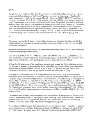[p123]
It might have been preferable if the defendant, pursuant to our Rule 20, had presented to us a petition
for certiorari before judgment in the Court of Appeals with respect to the granting of the plaintiffs'
prayer for declaratory relief. Our decisions in Mitchell v. Donovan, 398 U.S. 427 (1970), and Gunn v.
University Committee, 399 U.S. 383 (1970), are to the effect that § 1253 does not authorize an appeal
to this Court from the grant or denial of declaratory relief alone. We conclude, nevertheless, that those
decisions do not foreclose our review of both the injunctive and the declaratory aspects of a case of this
kind when it is properly here, as this one is, on appeal under 1253 from specific denial of injunctive
relief, and the arguments as to both aspects are necessarily identical. See Carter v. Jury Comm'n, 396
U.S. 320 (1970); Florida Lime Growers v. Jacobsen, 362 U.S. 73, 80-81 (1960). It would be destructive
of time and energy for all concerned were we to rule otherwise. Cf. Doe v. Bolton, post, p. 179.
IV
We are next confronted with issues of justiciability, standing, and abstention. Have Roe and the Does
established that "personal stake in the outcome of the controversy," Baker v. Carr, 369 U.S. 186, 204
(1962), that insures that
the dispute sought to be adjudicated will be presented in an adversary context and in a form historically
viewed as capable of judicial resolution,
Flast v. Cohen, 392 U.S. 83, 101 (1968), and Sierra Club v. Morton, 405 U.S. 727, 732 (1972)? And
what effect did the pendency of criminal abortion charges against Dr. Hallford in state court have upon
the propriety of the federal court's granting relief to him as a plaintiff-intervenor? [p124]
A. Jane Roe. Despite the use of the pseudonym, no suggestion is made that Roe is a fictitious person.
For purposes of her case, we accept as true, and as established, her existence; her pregnant state, as of
the inception of her suit in March 1970 and as late as May 21 of that year when she filed an alias
affidavit with the District Court; and her inability to obtain a legal abortion in Texas.
Viewing Roe's case as of the time of its filing and thereafter until as late a May, there can be little
dispute that it then presented a case or controversy and that, wholly apart from the class aspects, she, as
a pregnant single woman thwarted by the Texas criminal abortion laws, had standing to challenge those
statutes. Abele v. Markle, 452 F.2d 1121, 1125 (CA2 1971); Crossen v. Breckenridge, 446 F.2d 833,
838-839 (CA6 1971); Poe v. Menghini, 339 F.Supp. 986, 990-991 (Kan.1972). See Truax v. Raich, 239
U.S. 33 (1915). Indeed, we do not read the appellee's brief as really asserting anything to the contrary.
The "logical nexus between the status asserted and the claim sought to be adjudicated," Flast v. Cohen,
392 U.S. at 102, and the necessary degree of contentiousness, Golden v. Zwickler, 394 U.S. 103 (1969),
are both present.
The appellee notes, however, that the record does not disclose that Roe was pregnant at the time of the
District Court hearing on May 22, 1970, [n6] or on the following June 17 when the court's opinion and
judgment were filed. And he suggests that Roe's case must now be moot because she and all other
members of her class are no longer subject to any 1970 pregnancy. [p125]
The usual rule in federal cases is that an actual controversy must exist at stages of appellate or certiorari
review, and not simply at the date the action is initiated. United States v. Munsingwear, Inc., 340 U.S.
36 (1950); Golden v. Zwickler, supra; SEC v. Medical Committee for Human Rights, 404 U.S. 403

 