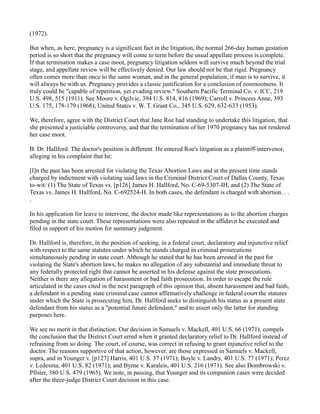 (1972).
But when, as here, pregnancy is a significant fact in the litigation, the normal 266-day human gestation
period is so short that the pregnancy will come to term before the usual appellate process is complete.
If that termination makes a case moot, pregnancy litigation seldom will survive much beyond the trial
stage, and appellate review will be effectively denied. Our law should not be that rigid. Pregnancy
often comes more than once to the same woman, and in the general population, if man is to survive, it
will always be with us. Pregnancy provides a classic justification for a conclusion of nonmootness. It
truly could be "capable of repetition, yet evading review." Southern Pacific Terminal Co. v. ICC, 219
U.S. 498, 515 (1911). See Moore v. Ogilvie, 394 U.S. 814, 816 (1969); Carroll v. Princess Anne, 393
U.S. 175, 178-179 (1968); United States v. W. T. Grant Co., 345 U.S. 629, 632-633 (1953).
We, therefore, agree with the District Court that Jane Roe had standing to undertake this litigation, that
she presented a justiciable controversy, and that the termination of her 1970 pregnancy has not rendered
her case moot.
B. Dr. Hallford. The doctor's position is different. He entered Roe's litigation as a plaintiff-intervenor,
alleging in his complaint that he:
[I]n the past has been arrested for violating the Texas Abortion Laws and at the present time stands
charged by indictment with violating said laws in the Criminal District Court of Dallas County, Texas
to-wit: (1) The State of Texas vs. [p126] James H. Hallford, No. C-69-5307-IH, and (2) The State of
Texas vs. James H. Hallford, No. C-692524-H. In both cases, the defendant is charged with abortion. . .
.
In his application for leave to intervene, the doctor made like representations as to the abortion charges
pending in the state court. These representations were also repeated in the affidavit he executed and
filed in support of his motion for summary judgment.
Dr. Hallford is, therefore, in the position of seeking, in a federal court, declaratory and injunctive relief
with respect to the same statutes under which he stands charged in criminal prosecutions
simultaneously pending in state court. Although he stated that he has been arrested in the past for
violating the State's abortion laws, he makes no allegation of any substantial and immediate threat to
any federally protected right that cannot be asserted in his defense against the state prosecutions.
Neither is there any allegation of harassment or bad faith prosecution. In order to escape the rule
articulated in the cases cited in the next paragraph of this opinion that, absent harassment and bad faith,
a defendant in a pending state criminal case cannot affirmatively challenge in federal court the statutes
under which the State is prosecuting him, Dr. Hallford seeks to distinguish his status as a present state
defendant from his status as a "potential future defendant," and to assert only the latter for standing
purposes here.
We see no merit in that distinction. Our decision in Samuels v. Mackell, 401 U.S. 66 (1971), compels
the conclusion that the District Court erred when it granted declaratory relief to Dr. Hallford instead of
refraining from so doing. The court, of course, was correct in refusing to grant injunctive relief to the
doctor. The reasons supportive of that action, however, are those expressed in Samuels v. Mackell,
supra, and in Younger v. [p127] Harris, 401 U.S. 37 (1971); Boyle v. Landry, 401 U.S. 77 (1971); Perez
v. Ledesma, 401 U.S. 82 (1971); and Byrne v. Karaleis, 401 U.S. 216 (1971). See also Dombrowski v.
Pfister, 380 U.S. 479 (1965). We note, in passing, that Younger and its companion cases were decided
after the three-judge District Court decision in this case.

 