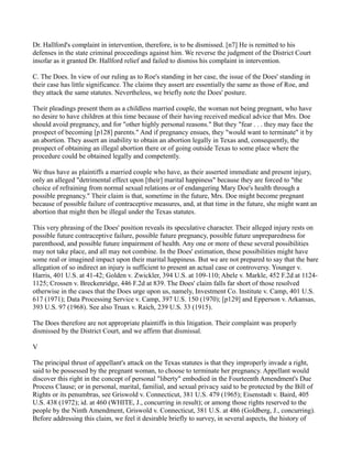 Dr. Hallford's complaint in intervention, therefore, is to be dismissed. [n7] He is remitted to his
defenses in the state criminal proceedings against him. We reverse the judgment of the District Court
insofar as it granted Dr. Hallford relief and failed to dismiss his complaint in intervention.
C. The Does. In view of our ruling as to Roe's standing in her case, the issue of the Does' standing in
their case has little significance. The claims they assert are essentially the same as those of Roe, and
they attack the same statutes. Nevertheless, we briefly note the Does' posture.
Their pleadings present them as a childless married couple, the woman not being pregnant, who have
no desire to have children at this time because of their having received medical advice that Mrs. Doe
should avoid pregnancy, and for "other highly personal reasons." But they "fear . . . they may face the
prospect of becoming [p128] parents." And if pregnancy ensues, they "would want to terminate" it by
an abortion. They assert an inability to obtain an abortion legally in Texas and, consequently, the
prospect of obtaining an illegal abortion there or of going outside Texas to some place where the
procedure could be obtained legally and competently.
We thus have as plaintiffs a married couple who have, as their asserted immediate and present injury,
only an alleged "detrimental effect upon [their] marital happiness" because they are forced to "the
choice of refraining from normal sexual relations or of endangering Mary Doe's health through a
possible pregnancy." Their claim is that, sometime in the future, Mrs. Doe might become pregnant
because of possible failure of contraceptive measures, and, at that time in the future, she might want an
abortion that might then be illegal under the Texas statutes.
This very phrasing of the Does' position reveals its speculative character. Their alleged injury rests on
possible future contraceptive failure, possible future pregnancy, possible future unpreparedness for
parenthood, and possible future impairment of health. Any one or more of these several possibilities
may not take place, and all may not combine. In the Does' estimation, these possibilities might have
some real or imagined impact upon their marital happiness. But we are not prepared to say that the bare
allegation of so indirect an injury is sufficient to present an actual case or controversy. Younger v.
Harris, 401 U.S. at 41-42; Golden v. Zwickler, 394 U.S. at 109-110; Abele v. Markle, 452 F.2d at 11241125; Crossen v. Breckenridge, 446 F.2d at 839. The Does' claim falls far short of those resolved
otherwise in the cases that the Does urge upon us, namely, Investment Co. Institute v. Camp, 401 U.S.
617 (1971); Data Processing Service v. Camp, 397 U.S. 150 (1970); [p129] and Epperson v. Arkansas,
393 U.S. 97 (1968). See also Truax v. Raich, 239 U.S. 33 (1915).
The Does therefore are not appropriate plaintiffs in this litigation. Their complaint was properly
dismissed by the District Court, and we affirm that dismissal.
V
The principal thrust of appellant's attack on the Texas statutes is that they improperly invade a right,
said to be possessed by the pregnant woman, to choose to terminate her pregnancy. Appellant would
discover this right in the concept of personal "liberty" embodied in the Fourteenth Amendment's Due
Process Clause; or in personal, marital, familial, and sexual privacy said to be protected by the Bill of
Rights or its penumbras, see Griswold v. Connecticut, 381 U.S. 479 (1965); Eisenstadt v. Baird, 405
U.S. 438 (1972); id. at 460 (WHITE, J., concurring in result); or among those rights reserved to the
people by the Ninth Amendment, Griswold v. Connecticut, 381 U.S. at 486 (Goldberg, J., concurring).
Before addressing this claim, we feel it desirable briefly to survey, in several aspects, the history of

 