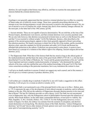 abortion, for such insight as that history may afford us, and then to examine the state purposes and
interests behind the criminal abortion laws.
VI
It perhaps is not generally appreciated that the restrictive criminal abortion laws in effect in a majority
of States today are of relatively recent vintage. Those laws, generally proscribing abortion or its
attempt at any time during pregnancy except when necessary to preserve the pregnant woman's life, are
not of ancient or even of common law origin. Instead, they derive from statutory changes effected, for
the most part, in the latter half of the 19th century. [p130]
1. Ancient attitudes. These are not capable of precise determination. We are told that, at the time of the
Persian Empire, abortifacients were known, and that criminal abortions were severely punished. [n8]
We are also told, however, that abortion was practiced in Greek times as well as in the Roman Era, [n9]
and that "it was resorted to without scruple." [n10] The Ephesian, Soranos, often described as the
greatest of the ancient gynecologists, appears to have been generally opposed to Rome's prevailing
free-abortion practices. He found it necessary to think first of the life of the mother, and he resorted to
abortion when, upon this standard, he felt the procedure advisable. [n11] Greek and Roman law
afforded little protection to the unborn. If abortion was prosecuted in some places, it seems to have
been based on a concept of a violation of the father's right to his offspring. Ancient religion did not bar
abortion. [n12]
2. The Hippocratic Oath. What then of the famous Oath that has stood so long as the ethical guide of
the medical profession and that bears the name of the great Greek (460(?)-377(?) B. C.), who has been
described [p131] as the Father of Medicine, the "wisest and the greatest practitioner of his art," and the
"most important and most complete medical personality of antiquity," who dominated the medical
schools of his time, and who typified the sum of the medical knowledge of the past? [n13] The Oath
varies somewhat according to the particular translation, but in any translation the content is clear:
I will give no deadly medicine to anyone if asked, nor suggest any such counsel; and in like manner, I
will not give to a woman a pessary to produce abortion, [n14]
or
I will neither give a deadly drug to anybody if asked for it, nor will I make a suggestion to this effect.
Similarly, I will not give to a woman an abortive remedy. [n15]
Although the Oath is not mentioned in any of the principal briefs in this case or in Doe v. Bolton, post,
p. 179, it represents the apex of the development of strict ethical concepts in medicine, and its influence
endures to this day. Why did not the authority of Hippocrates dissuade abortion practice in his time and
that of Rome? The late Dr. Edelstein provides us with a theory: [n16] The Oath was not uncontested
even in Hippocrates' day; only the Pythagorean school of philosophers frowned upon the related act of
suicide. Most Greek thinkers, on the other hand, commended abortion, at least prior to viability. See
Plato, Republic, V, 461; Aristotle, Politics, VII, 1335b 25. For the Pythagoreans, however, it was a
matter of dogma. For them, the embryo was animate from the moment of conception, and abortion
meant destruction of a living being. The abortion clause of the Oath, therefore, "echoes Pythagorean
doctrines," [p132] and "[i]n no other stratum of Greek opinion were such views held or proposed in the
same spirit of uncompromising austerity." [n17]

 