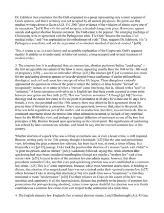 Dr. Edelstein then concludes that the Oath originated in a group representing only a small segment of
Greek opinion, and that it certainly was not accepted by all ancient physicians. He points out that
medical writings down to Galen (A.D. 130-200) "give evidence of the violation of almost every one of
its injunctions." [n18] But with the end of antiquity, a decided change took place. Resistance against
suicide and against abortion became common. The Oath came to be popular. The emerging teachings of
Christianity were in agreement with the Pythagorean ethic. The Oath "became the nucleus of all
medical ethics," and "was applauded as the embodiment of truth." Thus, suggests Dr. Edelstein, it is "a
Pythagorean manifesto, and not the expression of an absolute standard of medical conduct." [n19]
This, it seems to us, is a satisfactory and acceptable explanation of the Hippocratic Oath's apparent
rigidity. It enables us to understand, in historical context, a long-accepted and revered statement of
medical ethics.
3. The common law. It is undisputed that, at common law, abortion performed before "quickening" -the first recognizable movement of the fetus in utero, appearing usually from the 16th to the 18th week
of pregnancy [n20] -- was not an indictable offense. [n21] The absence [p133] of a common law crime
for pre-quickening abortion appears to have developed from a confluence of earlier philosophical,
theological, and civil and canon law concepts of when life begins. These disciplines variously
approached the question in terms of the point at which the embryo or fetus became "formed" or
recognizably human, or in terms of when a "person" came into being, that is, infused with a "soul" or
"animated." A loose consensus evolved in early English law that these events occurred at some point
between conception and live birth. [n22] This was "mediate animation." Although [p134] Christian
theology and the canon law came to fix the point of animation at 40 days for a male and 80 days for a
female, a view that persisted until the 19th century, there was otherwise little agreement about the
precise time of formation or animation. There was agreement, however, that, prior to this point, the
fetus was to be regarded as part of the mother, and its destruction, therefore, was not homicide. Due to
continued uncertainty about the precise time when animation occurred, to the lack of any empirical
basis for the 40-80-day view, and perhaps to Aquinas' definition of movement as one of the two first
principles of life, Bracton focused upon quickening as the critical point. The significance of quickening
was echoed by later common law scholars, and found its way into the received common law in this
country.
Whether abortion of a quick fetus was a felony at common law, or even a lesser crime, is still disputed.
Bracton, writing early in the 13th century, thought it homicide. [n23] But the later and predominant
view, following the great common law scholars, has been that it was, at most, a lesser offense. In a
frequently cited [p135] passage, Coke took the position that abortion of a woman "quick with childe" is
"a great misprision, and no murder." [n24] Blackstone followed, saying that, while abortion after
quickening had once been considered manslaughter (though not murder), "modern law" took a less
severe view. [n25] A recent review of the common law precedents argues, however, that those
precedents contradict Coke, and that even post-quickening abortion was never established as a common
law crime. [n26] This is of some importance, because, while most American courts ruled, in holding or
dictum, that abortion of an unquickened fetus was not criminal under their received common law, [n27]
others followed Coke in stating that abortion [p136] of a quick fetus was a "misprision," a term they
translated to mean "misdemeanor." [n28] That their reliance on Coke on this aspect of the law was
uncritical and, apparently in all the reported cases, dictum (due probably to the paucity of common law
prosecutions for post-quickening abortion), makes it now appear doubtful that abortion was ever firmly
established as a common law crime even with respect to the destruction of a quick fetus.
4. The English statutory law. England's first criminal abortion statute, Lord Ellenborough's Act, 43 Geo.

 