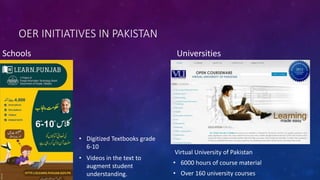OER INITIATIVES IN PAKISTAN
Schools
• Digitized Textbooks grade
6-10
• Videos in the text to
augment student
understanding.
Universities
Virtual University of Pakistan
• 6000 hours of course material
• Over 160 university courses
 